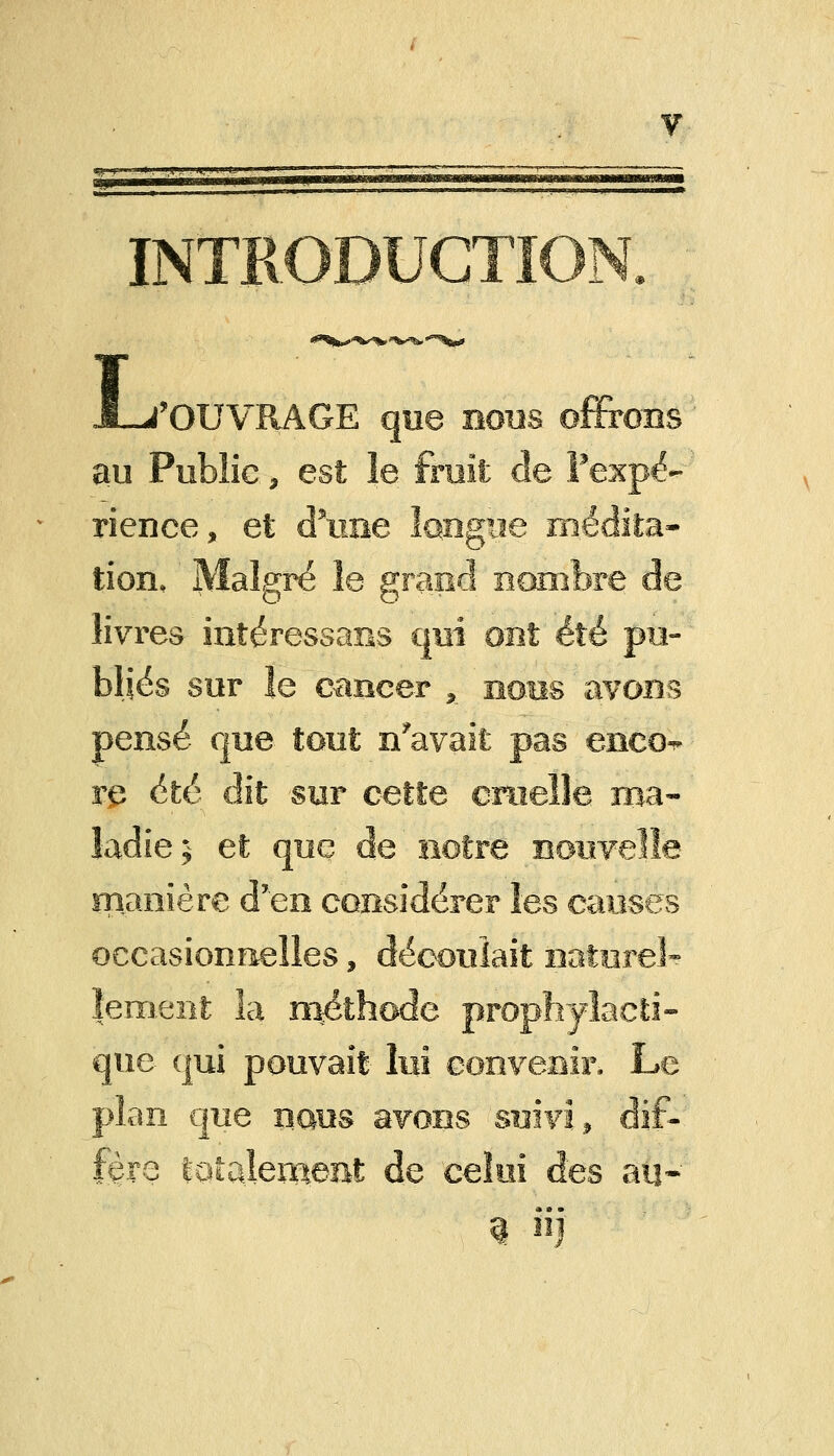 INTRODUCTP L ('OUVRAGE que nous offrons au Public, est le fruit de l'expé- rience, et d'une longue médita- tion. Malgré le grand nombre de livres intéressans qui ont été pu- bliés sur îe cancer x nous avons pensé que tout n'avait pas enco^ re été dit sur cette cruelle ma- ladie j et que de notre nouvelle manière d'en considérer les causes occasionnelles, découlait naturel-? ïement la méthode prophylacti- que qui pouvait lui convenir. Le pian que xîqus avons suivi» dif- fère totalement de celui des an* i ii)