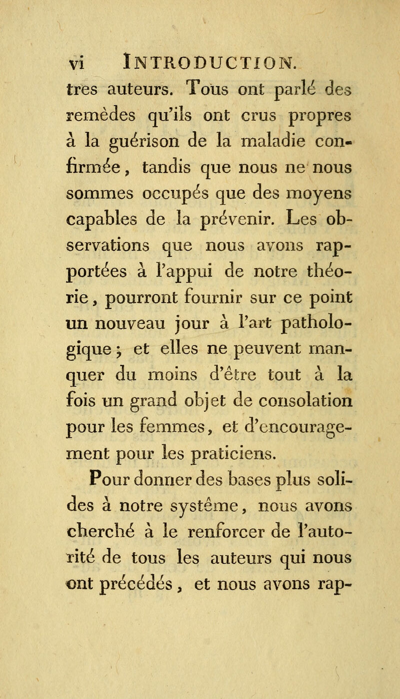 très auteurs. Tous ont parlé des remèdes qu'ils ont crus propres à la guérison de la maladie con- firmée > tandis que nous ne nous sommes occupés que des moyens capables de la prévenir. Les ob- servations que nous avons rap- portées à Pappui de notre théo- rie , pourront fournir sur ce point un nouveau jour à Part patholo- gique ^ et elles ne peuvent man- quer du moins d'être tout à la fois un grand objet de consolation pour les femmes, et d'encourage- ment pour les praticiens. Pour donner des bases plus soli- des à notre système, nous avons cherché à le renforcer de l'auto- rité de tous les auteurs qui nous ont précédés, et nous avons rap-