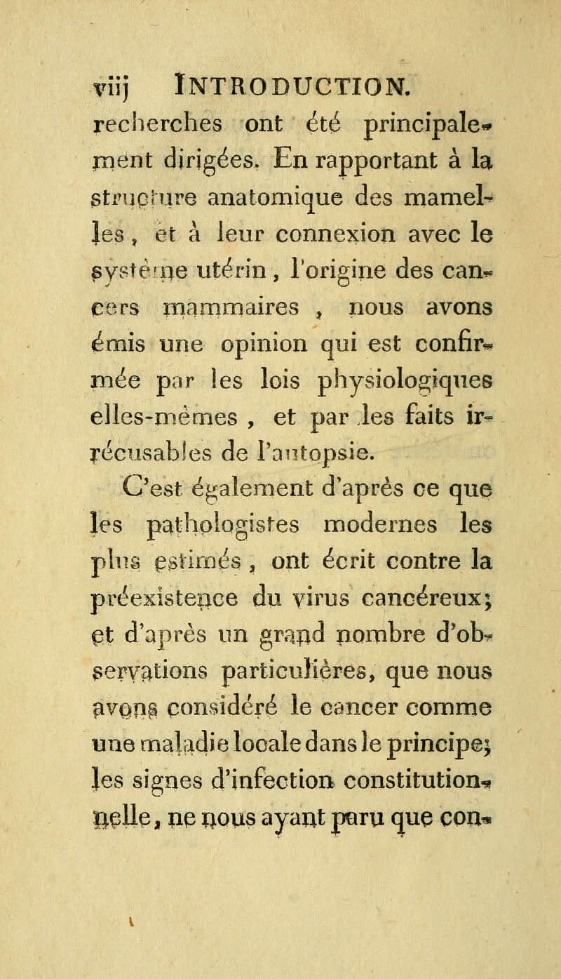 recherches ont été principale* jnent dirigées. En rapportant à la ^rupture anatomique des mamel- les » et à leur connexion avec le pystèroe utérin, l'origine des can^ cers mammaires , nous avons émis une opinion qui est confia mée par les lois physiologiques elles-mêmes , et par les faits ir- récusables de l'autopsie. C'est également d'après ce que les pathplogistes modernes les plus gstimés , ont écrit contre la préexistence du virus cancéreux; gt d'après un grapd nombre d'ob-* nervations particulières, que nous pv@P8 considéré le cancer comme une maladie locale dans le principe; les signes d'infection constitution* ïiçlle, ue rous ayaut paru que COUm