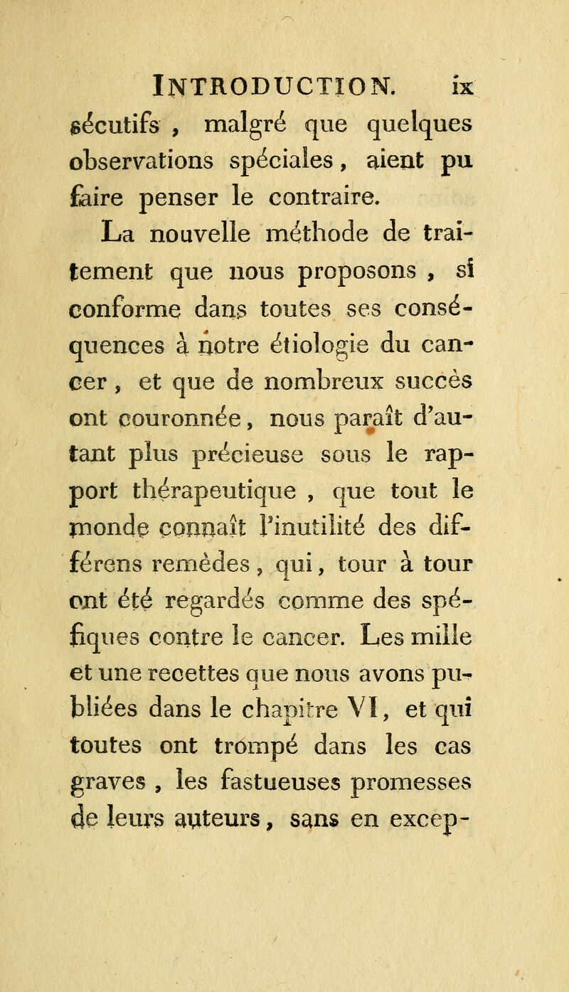 sécutifs , malgré que quelques observations spéciales, aient pu faire penser le contraire. La nouvelle méthode de trai- tement que nous proposons , si conforme dans toutes ses consé- quences à notre étiologie du can- cer , et que de nombreux succès ont couronnée, nous paraît d'au- tant plus précieuse sous le rap- port thérapeutique , que tout le ynonde connaît l'inutilité des dif- férens remèdes , qui, tour à tour ont été regardés comme des spé- fiques contre le cancer. Les mille et une recettes que nous avons pu-- bliées dans le chapitre VI, et qui toutes ont trompé dans les cas graves , les fastueuses promesses 4e leurs auteurs, sans en excep-