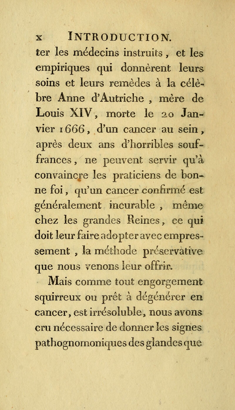 ter les médecins instruits , et les empiriques qui donnèrent leurs soins et leurs remèdes à la célè- bre Anne d'Autriche , mère de Louis XIV, morte le 20 Jan- vier 1666, d'un cancer au sein, après deux ans d'horribles souf- frances , ne peuvent servir qu'à convaincre les praticiens de bon- ne foi, qu'un cancer confirmé est généralement incurable , même chez les grandes Reines, ce qui doit leur faire adopter avec empres- sement , la méthode préaervàtive que nous venons leur offrir- Mais comme tout engorgement squirreux ou prêt à dégénérer en cancer, est irrésoluble, nous avons cru nécessaire de donner les signes pathognomoniques des glandes que