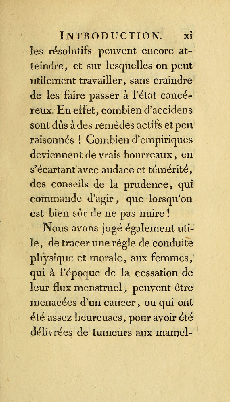 les résolutifs peuvent encore at- teindre, et sur lesquelles on peut utilement travailler, sans craindre de les faire passer à l'état cancé- reux; En effet, combien d'accidens sont dûs à des remèdes actifs et peu raisonnes ! Combien d'empiriques deviennent de vrais bourreaux, en s'écartant avec audace et témérité, des conseils de la prudence, qui commande d'agir, que lorsqu'on est bien sûr de ne pas nuire ! Nous avons jugé également uti- le, de tracer une règle de conduite physique et morale, aux femmes, qui à l'époque de la cessation de leur flux menstruel, peuvent être menacées d'un cancer, ou qui ont été assez heureuses, pour avoir été délivrées de tumeurs aux maroel-