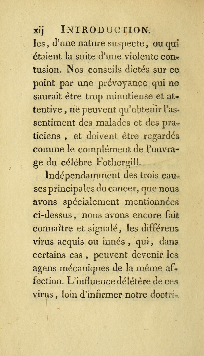 les, d'une nature suspecte, ou qui étaient la suite d'une violente con* tusion. Nos conseils dictés sur ce point par une prévoyance qui ne saurait être trop minutieuse et at* tentive, ne peuvent qu'obtenir Pas- sentiment des malades et des pra«* ticiens , et doivent être regardés comme le complément de Pouvra- ge du célèbre Fothergilî. Indépendamment des trois cau- ses principales du cancer, que nous avons spécialement mentionnées ci-dessus, nous avons encore fait connaître et signalé, les différens virus acquis ou innés , qui, dans certains cas , peuvent devenir les agens mécaniques de la même afe fection, L'influence délétère de ces virus, loin d'infirmer notre doctri*