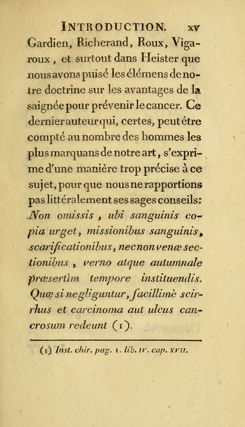 Gardien, Richerand, Roux, Viga- roux, et surtout dans Heister que nous avons puisé les élémens de no- tre doctrine sur les avantages de la saignée pour prévenir le cancer* Ce dernierauteùrqui, certes, peutêtre compté au nombre des hommes les plus marquans de notre art, s'expri- me d'une manière trop précise ace sujet, pour que nous ne rapportions pas littéralement ses sages conseils: Mon omissis > ubi sanguinis co- pia urget, missionïbus sanguinis > scarijicationïhus, necnon venœsec- tionibus 9 vemo atque autumnale prœserùm tempore instituendis. Quœ si negliguntur,jacillimè scir- rhus et carcinoma aut ulcus can~ crosum redeunt (i). (i) lnst. chir. pag. i, lib. iv. cap, xvu.