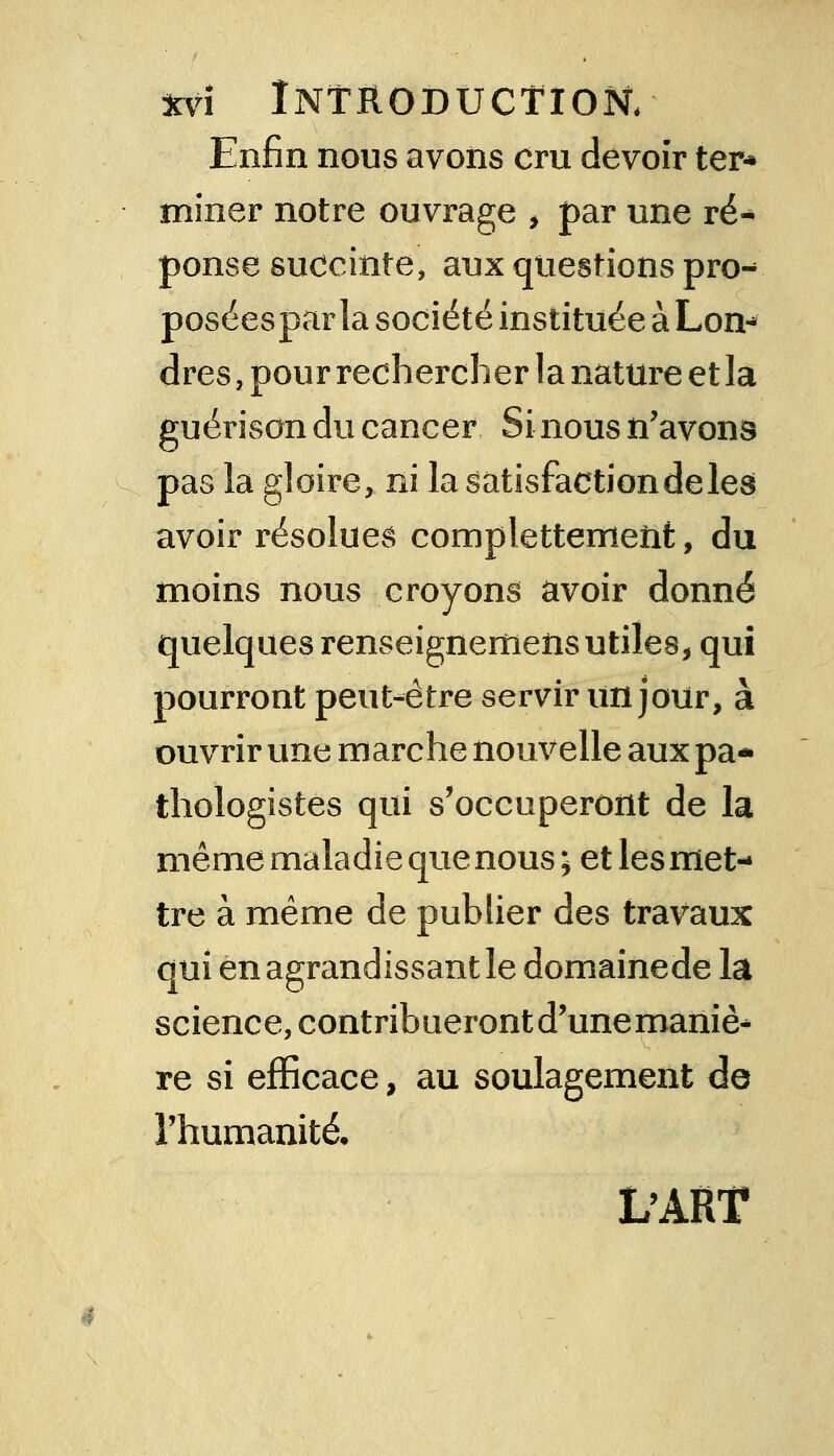 Enfin nous avons cru devoir ter* miner notre ouvrage , par une ré- ponse suocinte, aux questions pro- poséespar la société instituée à Lon- dres , pour rechercher la nature et la guérison du cancer Si nous n'avons pas la gloire, ni la sàtisfactiondeles avoir résolues complettemeîit, du moins nous croyons avoir donné quelques renseignemens utiles, qui pourront peut-être servir un jour, à ouvrir une marche nouvelle aux pa- thologistes qui s'occuperont de la même maladie que nous ; et les met- tre à même de publier des travaux qui en agrandissant le domainede la science, contribueront d'une maniè^ re si efficace, au soulagement de l'humanité, L'ART