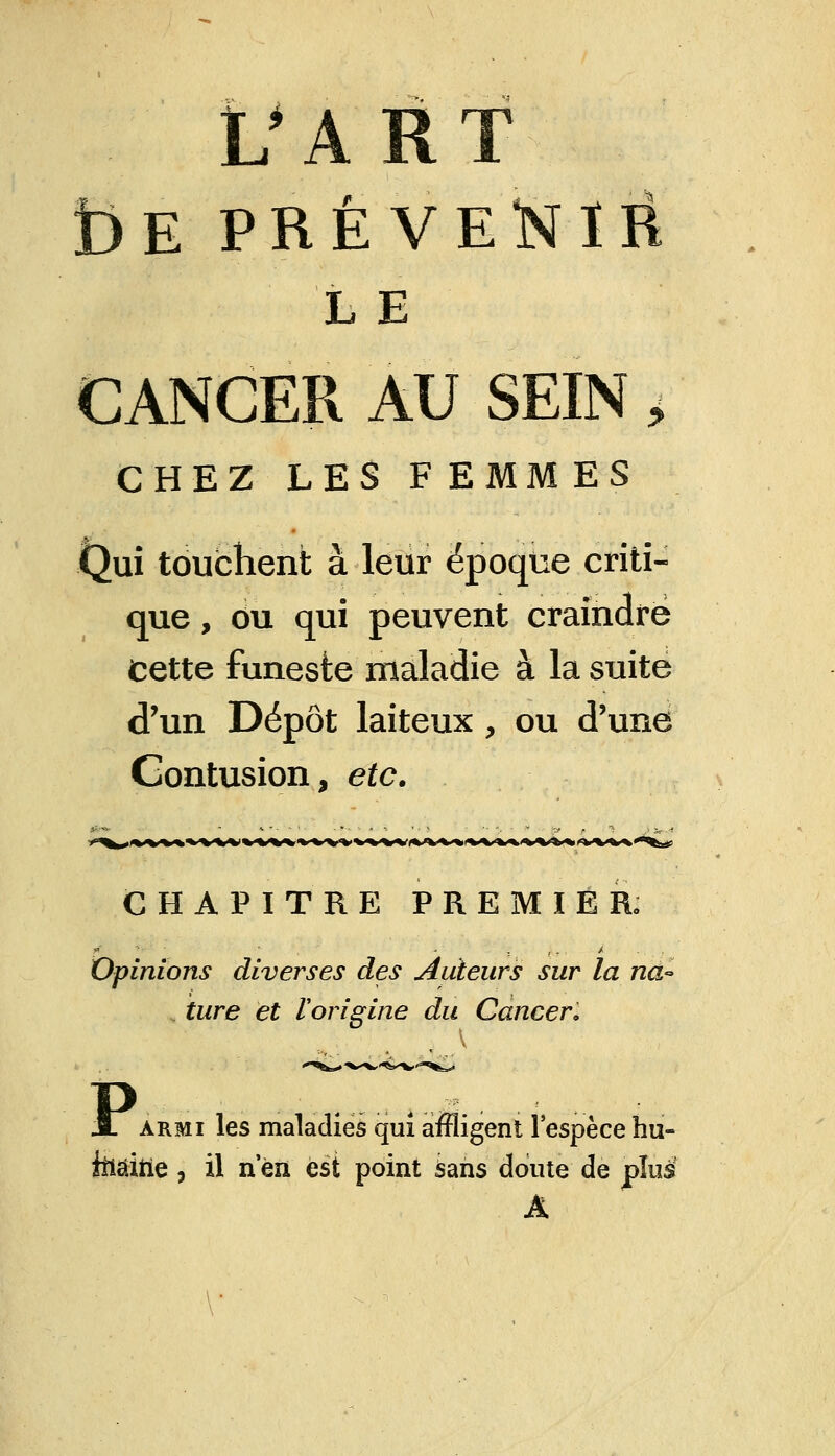 t)E PRÉVENIR L E CANCER AU SEIN, CHEZ LES F EMM ES Qui touchent à leur époque criti- que , ou qui peuvent craindre Cette funeste maladie à la suite d'un Dépôt laiteux, ou d'une Contusion, etc. CHAPITRE PREMIER» Opinions diverses des Auteurs sur la na~ ture et Vorigine du Cancer. jl armi les maladies qui affligent l'espèce hu- teâitie, il n'en est point sans doute de plus A