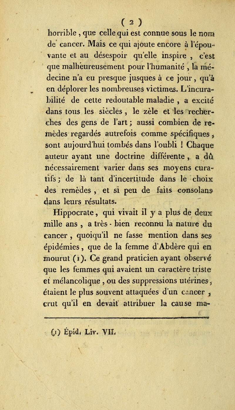 horrible , que celle qui est connue sous le nom de cancer. Mais ce qui ajoute encore à lepou- vante et au désespoir qu'elle inspire , c'est que malheureusement pour l'humanité , la mé- decine n'a eu presque jusques à ce jour, qu'à en déplorer les nombreuses victimes. L incura- bilité de cette redoutable maladie , a excité dans tous les siècles, le zèle et les recher- ches des gens de l'art ; aussi combien de re- mèdes regardés autrefois comme spécifiques f sont aujourd'hui tombés dans l'oubli ! Chaque auteur ayant une doctrine différente , a dû nécessairement varier dans ses moyens cura- tifs ; de là tant d'incertitude dans le choix des remèdes , et si peu de faits consolant dans leurs résultats. Hippocrate, qui vivait il y a plus de deux mille ans , a très - bien reconnu la nature du cancer , quoiqu'il ne fasse mention dans ses épidémies, que de la femme d'Abdère qui en mourut (ï). Ce grand praticien ayant observé que les femmes qui avaient un caractère triste et mélancolique , ou des suppressions utérines 3 étaient le plus souvent attaquées d'un c-neer , crut qu'il en devait attribuer la cause ma- •• • ~  ■•■ •••■'' 0) Épîd, Liv, VIL