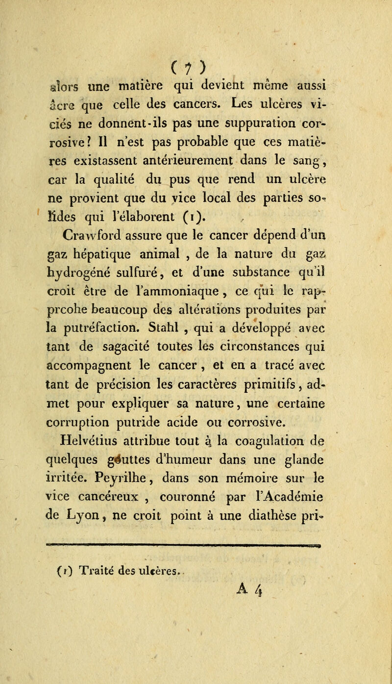 (?) alors une matière qui devient même aussi acre que celle des cancers. Les ulcères vi- ciés ne donnent-ils pas une suppuration cor- rosive? Il n'est pas probable que ces matiè- res existassent antérieurement dans le sang, car la qualité du pus que rend un ulcère ne provient que du vice local des parties so-? Mdes qui l'élaborent (i). Crawford assure que le cancer dépend d'un gaz hépatique animal , de la nature du gaz hydrogéné sulfuré, et dune substance qu'il croit être de l'ammoniaque, ce qui Le rap- prcohe beaucoup des altérations produites par la putréfaction. Stahl , qui a développé avec tant de sagacité toutes les circonstances qui accompagnent le cancer , et en a tracé avec tant de précision les caractères primitifs, ad- met pour expliquer sa nature, une certaine corruption putride acide ou corrosive. Helvétius attribue tout à la coagulation de quelques géuttes d'humeur dans une glande irritée. Peyrilhe, dans son mémoire sur le vice cancéreux , couronné par l'Académie de Lyon, ne croit point à une diathèse pri- (r) Traité des ulcères.