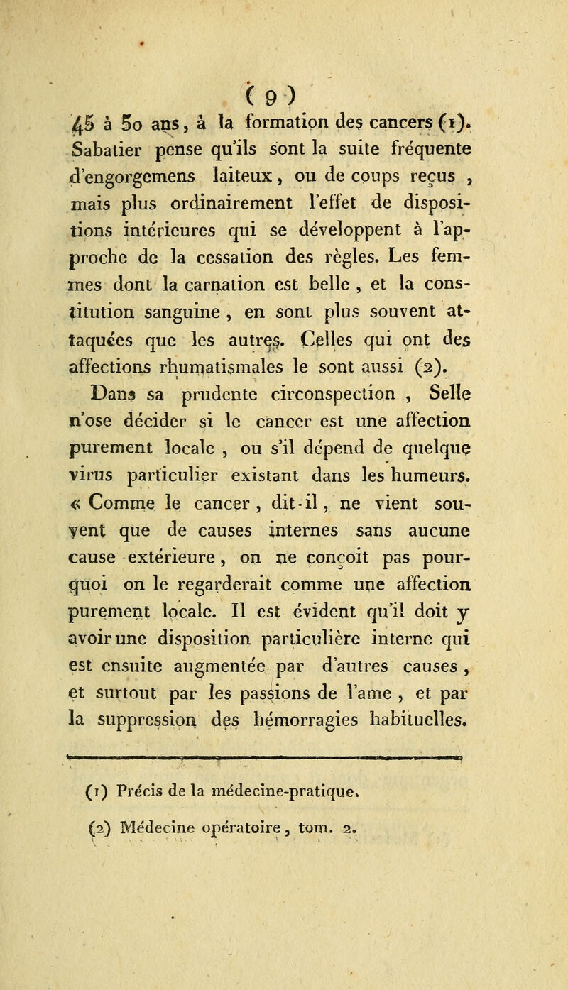 £5 à 5o ans, à la formation des cancers (i). Sabatier pense qu'ils sont la suite fréquente d'engorgemens laiteux, ou de coups reçus , mais plus ordinairement l'effet de disposi- tions intérieures qui se développent à l'ap- proche de la cessation des règles. Les fem- mes dont la carnation est belle , et la cons- titution sanguine , en sont plus souvent at- taquées que les autres. Celles qui ont des affections rhumatismales le sont aussi (2). Dans sa prudente circonspection , Selle n'ose décider si le cancer est une affection purement locale , ou s'il dépend de quelque virus particulier existant dans les humeurs. « Comme le cancer , dit - il, ne vient sou- vent que de causes internes sans aucune cause extérieure, on ne conçoit pas pour- quoi on le regarderait comme une affection purement locale. Il est évident qu'il doit y avoir une disposition particulière interne qui est ensuite augmentée par d'autres causes , et surtout par les passions de lame , et par la suppression des hémorragies habituelles. (1) Précis de la médecine-pratique» (2) Médecine opératoire, tom. 2.