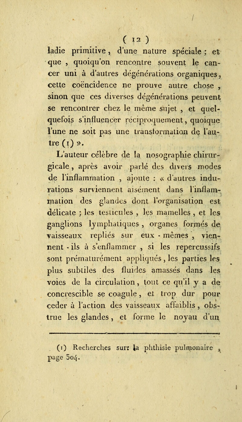 îadie primitive, d'une nature spéciale ; et que , quoiqu'on rencontre souvent le can- cer uni à d'autres dégénérations organiques, cette coëncidence ne prouve autre chose , sinon que ces diverses dégénérations peuvent se rencontrer chez le même sujet , et quel- quefois s'influencer réciproquement, quoique l'une ne soit pas une transformation de l'au- tre (i) ». L'auteur célèbre de la. nosographie chirur- gicale , après avoir parlé des divers modes de l'inflammation , ajoute : « d'autres indu- rations surviennent aisément dans l'inflam- mation des glandes dont l'organisation est délicate ; les testicules , les mamelles , et les ganglions lymphatiques , organes formés de. vaisseaux repliés sur eux • mêmes , \ïen« nent - ils à s'enflammer , si les repercussifs sont prématurément appliqués , les parties les plus subtiles des fluides amassés dans les voies de la circulation, tout ce qu'il y a de concrescibîe se coagule, et trop dur pour céder à l'action des vaisseaux affaiblis, obs- true les glandes , et forme le noyau d'un (i) Recherches sur: la phthisie pulmonaire * page 5o4.