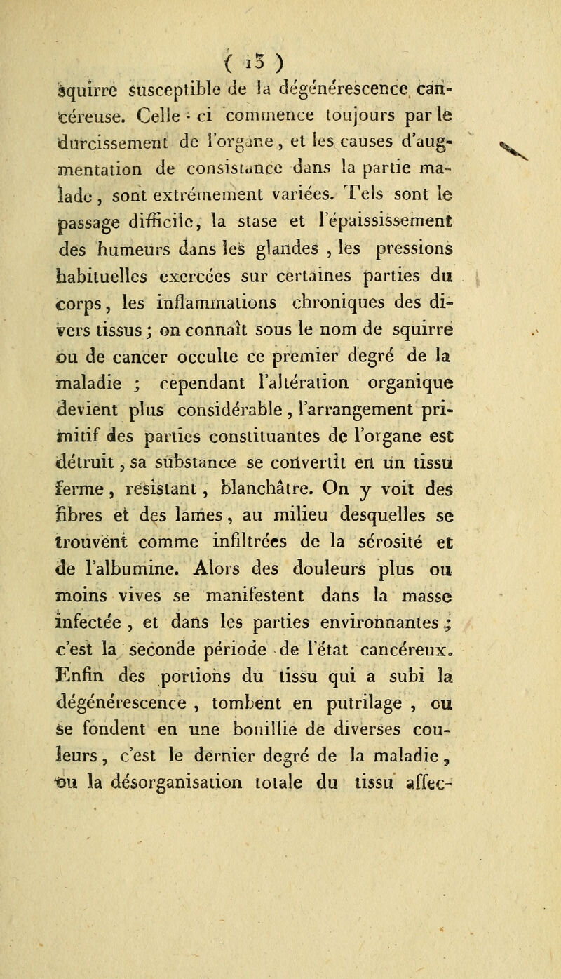 (;.i5) àquirre susceptible de la dégénérescence can- céreuse. Celle - ci commence toujours par le durcissement de l'organe, et les causes d'aug- mentation de consistance dans la partie ma- lade , sont extrêmement variées. Tels sont le passage difficile, la stase et l'épaississement des humeurs dans les glandes , les pressions habituelles exercées sur certaines parties du corps, les inflammations chroniques des di- vers tissus ; on connaît sous le nom de squirre ou de cancer occulte ce premier degré de la maladie ; cependant l'altération organique devient plus considérable , l'arrangement pri- imitif des parties constituantes de l'organe est détruit, sa substance se convertit en un tissu ferme, résistant, blanchâtre. On y voit des fibres et des lames, au milieu desquelles se trouvent comme infiltrées de la sérosité et de l'albumine. Alors des douleurs plus ou moins vives se manifestent dans la masse infectée , et dans les parties environnantes ; c'est la seconde période de l'état cancéreux» Enfin des portions du tissu qui a subi la dégénérescence , tombent en putrilage , ou se fondent en une bouillie de diverses cou- leurs , c'est le dernier degré de la maladie, î3U la désorganisation totale du tissu affec-