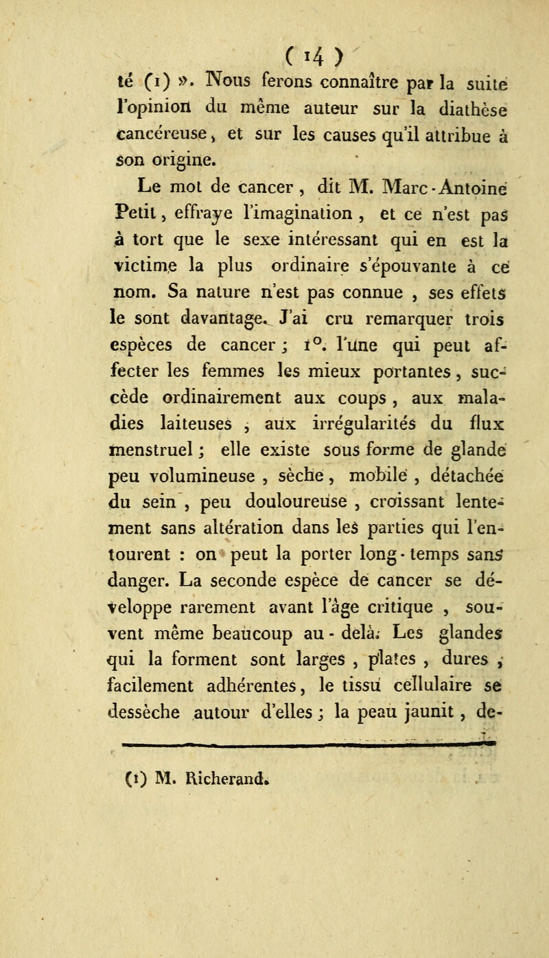 (»4> té (i) ». Nous ferons connaître parla suite l'opinion du même auteur sur la diathèse cancéreuse , et sur les causes qu'il attribue à son origine. Le mot de cancer , dit M. Marc-Antoine Petit, effraye l'imagination , et ce n'est pas à tort que le sexe intéressant qui en est la victime la plus ordinaire s'épouvante à ce nom. Sa nature n'est pas connue , ses effets le sont davantage. J'ai cru remarquer trois espèces de cancer; i°. Tune qui peut af- fecter les femmes les mieux portantes, suc» cède ordinairement aux coups, aux mala- dies laiteuses , aux irrégularités du flux menstruel ; elle existe sous forme de glande peu volumineuse , sèche, mobile , détachée du sein , peu douloureuse , croissant lente- ment sans altération dans les parties qui l'en- tourent : on peut la porter long • temps sans* danger. La seconde espèce dé cancer se dé- veloppe rarement avant l'âge critique , sou- vent même beaucoup au - delà.- Les glandes qui la forment sont larges , pflaîes , dures , facilement adhérentes, le tissu cellulaire se dessèche autour d'elles ; la peau jaunit, de- < ■ ^ ■ ■ I II I I 1^———^—«1M^—^i^t (i) M. Richerand*