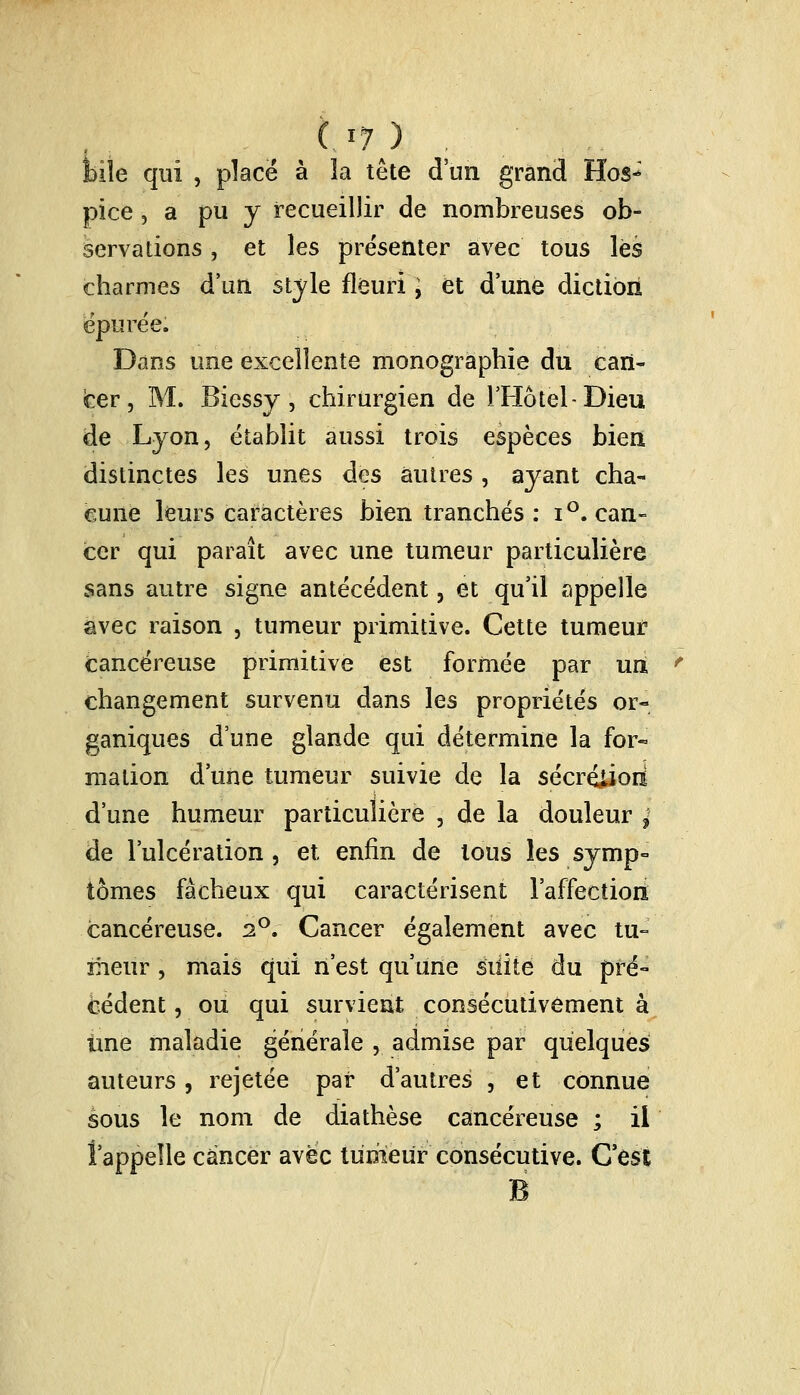 bile qui , place à la tête d'un grand Hos- pice , a pu y recueillir de nombreuses ob- servations , et les présenter avec tous lès charmes d'un style fleuri > et d'une diction épurée. Dans une excellente monographie du can- cer , M. Biessy, chirurgien de l'Hôtel-Dieu de Lyon, établit aussi trois espèces bien distinctes les unes des autres , ayant cha- cune leurs caractères bien tranchés : i°. can- cer qui paraît avec une tumeur particulière sans autre signe antécédent, et qu'il appelle avec raison , tumeur primitive. Cette tumeur cancéreuse primitive est formée par un changement survenu dans les propriétés or- ganiques dune glande qui détermine la for« malion d'une tumeur suivie de la sécrétion d'une humeur particulière , de la douleur j de l'ulcération, et enfin de tous les symp- tômes fâcheux qui caractérisent l'affection cancéreuse. 2°. Cancer également avec tu- meur , mais qui n'est qu'une silite du pré- cédent , ou qui survient consécutivement à ime maladie générale , admise par quelques auteurs, rejetée par d'autres , et connue sous le nom de diathèse cancéreuse ; il î'appeîle cancer avec tumeur consécutive. C'est B