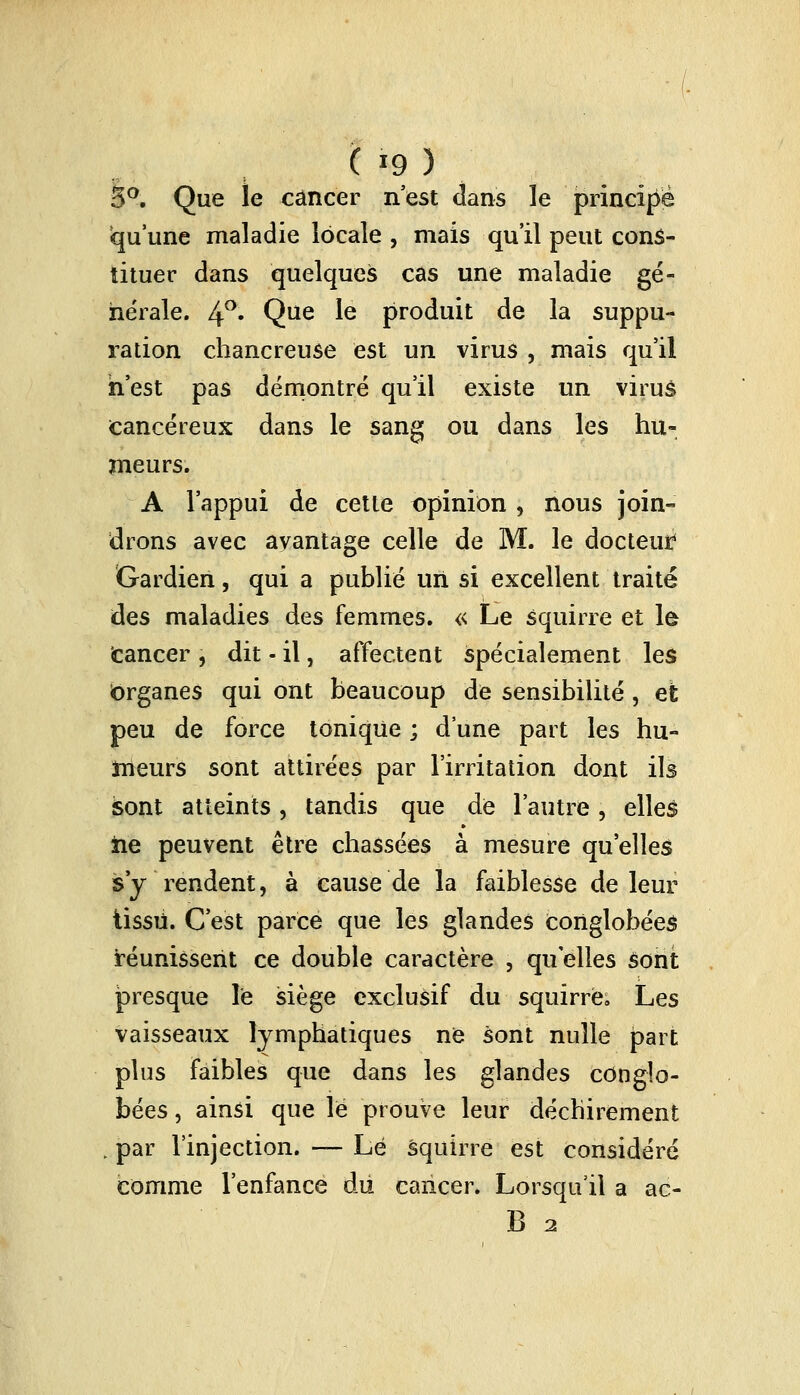 ( '9) 3°. Que le cancer n'est dans le principe qu'une maladie locale , mais qu'il peut cons- tituer dans quelques cas une maladie gé- nérale. 4°« Que Ie produit de la suppu- ration chancreuse est un virus , mais qu'il n'est pas démontré qu'il existe un virus cancéreux dans le sang ou dans les hu- meurs. A l'appui de cette opinion , nous join- drons avec avantage celle de M. le docteur Gardien, qui a publié un si excellent traité des maladies des femmes. « Le squirre et le cancer , dit - il, affectent spécialement les Organes qui ont beaucoup de sensibilité , et peu de force tonique ; d une part les hu- meurs sont attirées par l'irritation dont ils sont atteints, tandis que de l'autre, elleé iie peuvent être chassées à mesure qu'elles s'y rendent, à cause de la faiblesse de leur tissu. C'est parce que les glandes conglobées réunissent ce double caractère , qu elles sont presque le siège exclusif du squirre. Les vaisseaux lymphatiques ne sont nulle part plus faibles que dans les glandes conglo- bées, ainsi que le prouve leur déchirement ; par l'injection. — Lé squirre est considéré comme l'enfance du cancer. Lorsqu'il a ac- B 2