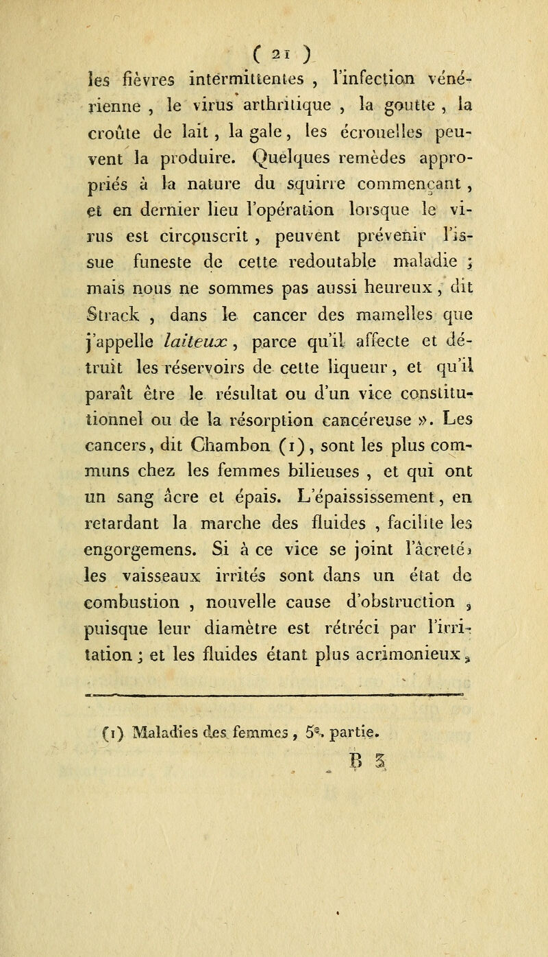 les fièvres intermittentes , l'infection véné- rienne , le virus arthritique , la goutte , la croûte de lait, la gale, les écrouelies peu- vent la produire. Quelques remèdes appro- priés à la nature du squirre commençant, et en dernier lieu l'opération lorsque le vi- rus est circpuscrit , peuvent prévenir l'is- sue funeste de cette redoutable maladie ; mais nous ne sommes pas aussi heureux ; dit Strack , dans le cancer des mamelles que j'appelle laiteuoc, parce qu'il affecte et dé- truit les réservoirs de cette liqueur, et qu'il paraît être le résultat ou d'un vice constitu- tionnel ou de la résorption cancéreuse ». Les cancers, dit Chambon (i), sont les plus com- muns chez les femmes bilieuses , et qui ont un sang acre et épais. L'épaississement, en retardant la marche des fluides , facilite les engorgemens. Si à ce vice se joint l'âcreté* les vaisseaux irrités sont dans un état de combustion , nouvelle cause d'obstruction 3 puisque leur diamètre est rétréci par l'irri- tation ; et les fluides étant plus acrimonieux '% fi) Maladies des femmes , 5^ partie.