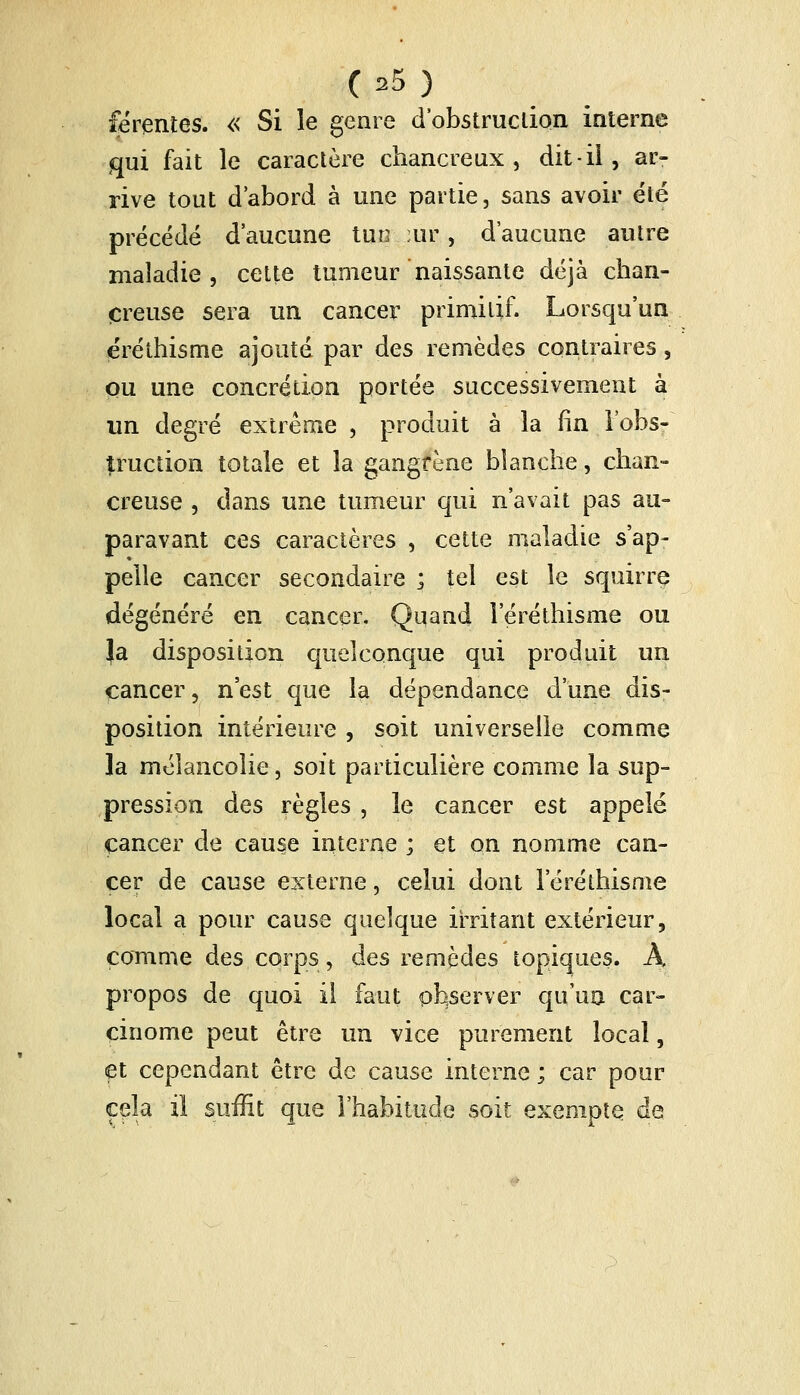 férentes. « Si le genre d'obstruction interne qui fait le caractère chancreux , dit-il, ar- rive tout d'abord à une partie, sans avoir été précédé d'aucune tua :ur, d'aucune autre maladie, cette tumeur naissante déjà chan- creuse sera un cancer primitif. Lorsqu'un éréthisme ajouté par des remèdes contraires, pu une concrétion portée successivement à un degré extrême , produit à la fin l'obs- truction totale et la gangrène blanche, chan- creuse , dans une tumeur qui n'avait pas au- paravant ces caractères , cette maladie s'ap- pelle cancer secondaire ; tel est le squirre dégénéré en cancer. Quand leréthisme ou }a disposition quelconque qui produit un cancer, n'est que la dépendance d'une dis- position intérieure , soit universelle comme la mélancolie, soit particulière comme la sup- pression des règles , le cancer est appelé cancer de cause interne ; et on nomme can- cer de cause externe, celui dont leréthisme local a pour cause quelque irritant extérieur, comme des corps, des remèdes topiques. A propos de quoi il faut observer qu'un car- cinome peut être un vice purement local, et cependant être de cause interne ; car pour cela il suffit que l'habitude soit exempte de