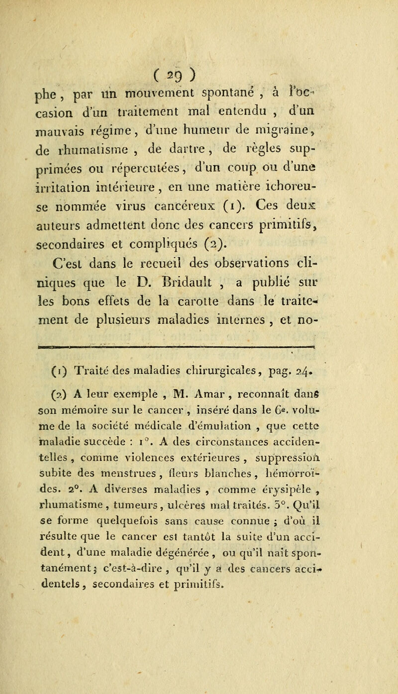 ( =9 ) phe , par tin mouvement spontané , à l'oc- casion d'un traitement mal entendu , d'un mauvais régime, d'une humeur de migraine, de rhumatisme , de dartre, de règles sup- primées ou répercutées, d'un coup ou d'une irritation intérieure, en une matière ichoreu- se nommée virus cancéreux (i). Ces deu.£ auteurs admettent donc des cancers primitifs, secondaires et compliqués (2). C'est dans le recueil des observations cli- niques que le D. Bridault , a publié sur les bons effets de la carotte dans le traite- ment de plusieurs maladies internes , et no- (1) Traité des maladies chirurgicales, pag. 24» (2) A leur exemple , M. Amar , reconnaît danô Son mémoire sur le cancer , inséré dans le 6e. volu- me de la société médicale d'émulation , que cette maladie succède : i°. A des circonstances acciden- telles , comme violences extérieures , suppression, subite des menstrues , fleurs blanches, hémorroï- des. 20. A diverses maladies , comme érysipèîe , rhumatisme, tumeurs, ulcères maltraités. 5°. Qu'il se forme quelquefois sans cause connue ; d'où il résulte que le cancer est tantôt la suite d'un acci- dent, d'une maladie dégénérée, ou qu'il nait spon- tanément 5 c'est-à-dire , qu'il y û des cancers acci* dentels, secondaires et primitifs.