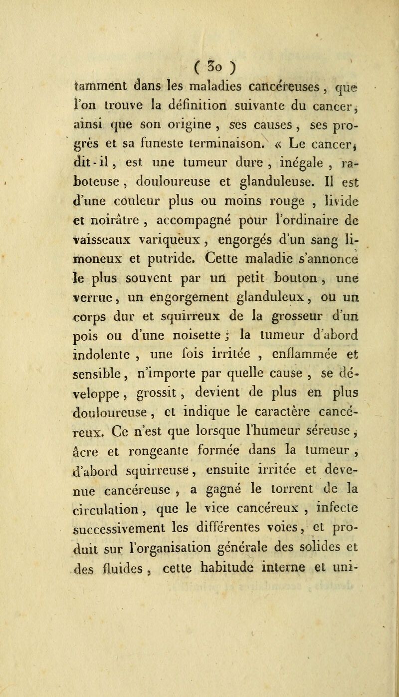 (So) tarnment dans les maladies cancéreuses , que l'on trouve la définition suivante du cancer, ainsi que son origine , ses causes , ses pro- grès et sa funeste terminaison. « Le cancer* dit-il, est une tumeur dure, inégale, ra- boteuse , douloureuse et glanduleuse. Il est d'une couleur plus ou moins rouge , livide et noirâtre , accompagné pour l'ordinaire de vaisseaux variqueux , engorgés d'un sang li- moneux et putride. Cette maladie s'annonce le plus souvent par un petit bouton , une verrue, un engorgement glanduleux, ou un corps dur et squirreux de la grosseur d'un pois ou d'une noisette ; la tumeur d'abord indolente , une fois irritée , enflammée et sensible, n'importe par quelle cause , se dé- veloppe , grossit, devient de plus en plus douloureuse , et indique le caractère cancé- reux. Ce n'est que lorsque l'humeur séreuse, acre et rongeante formée dans la tumeur , d'abord squirreuse, ensuite irritée et deve- nue cancéreuse , a gagné le torrent de la circulation, que le vice cancéreux , infecte successivement les différentes voies, et pro- duit sur l'organisation générale àes solides et des fluides a cette habitude interne et uni-