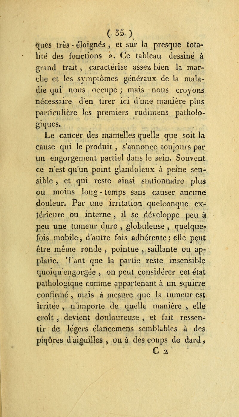 ques très - éloignés , et sur la presque tota- lité des fonctions ». Ce tableau dessiné à grand trait j caractérise assez bien la mar- che et les symptômes généraux de la mala- die qui nous occupe ; mais nous croyons nécessaire d'en tirer ici d'une manière plus particulière les premiers rudimens patholo- giques. Le cancer des mamelles quelle que soit la cause qui le produit , s'annonce toujours par Un engorgement partiel dans îe sein. Souvent ce n'est qu'un point glanduleux à peine sen- sible , et qui reste ainsi slationnaire plus ou moins long ■ temps sans causer aucune douleur. Par une irritation quelconque ex- térieure Ou interne , il se développe peu à peu une tumeur dure , globuleuse , quelque- fois mobile, d'autre fois adhérente; elle peut être même ronde , pointue 5 saillante ou ap- platie. Tant que la partie reste insensible quoiqu engorgée , on peut considérer cet état pathologique comme appartenant à un squirre confirmé , mais à mesure que la tumeur est irritée , n'importe de quelle manière , elle croît , devient douloureuse , et fait ressen- tir de légers élancemens semblables à des piqûres d'aiguilles , ou à des coups de dard ? G %