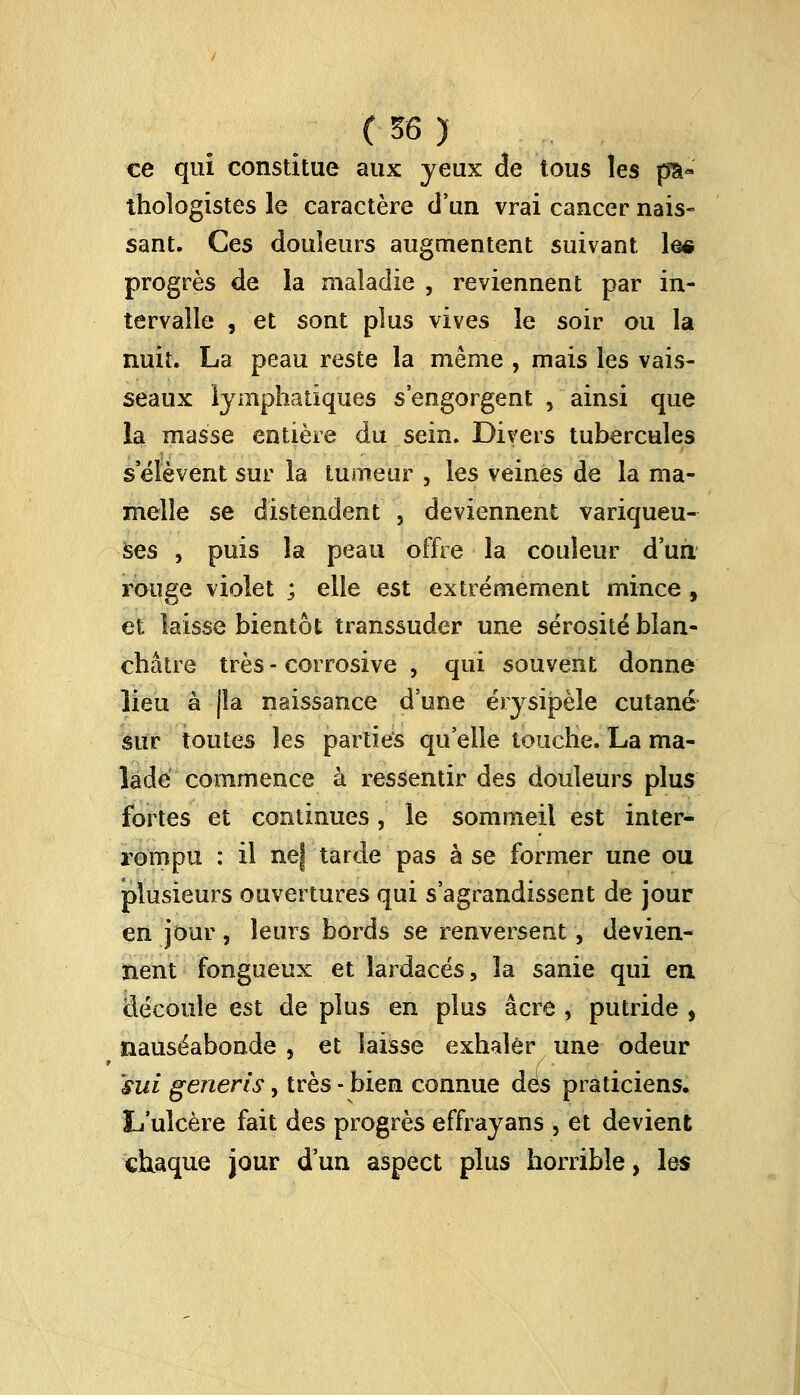 ce qui constitue aux yeux de tous les p$« thoîogistes le caractère d'un vrai cancer nais- sant. Ces douleurs augmentent suivant le« progrès de la maladie , reviennent par in- tervalle , et sont plus vives le soir ou la nuit. La peau reste la même , mais les vais- seaux lymphatiques s'engorgent , ainsi que la masse entière du sein. Divers tubercules s'élèvent sur la tumeur , les veines de la ma- melle se distendent , deviennent variqueu- ses , puis la peau offre la couleur d'un rouge violet ; elle est extrêmement mince, et laisse bientôt transsuder une sérosité blan- châtre très - corrosive , qui souvent donne lieu à jîa naissance d'une érysipèle cutané sur toutes les parties qu'elle touche. La ma- lade commence à ressentir des douleurs plus fortes et continues, le sommeil est inter- rompu : il nef tarde pas à se former une ou plusieurs ouvertures qui s'agrandissent de jour en jour, leurs bords se renversent, devien- nent fongueux et lardacés, la sanie qui en découle est de plus en plus acre , putride , nauséabonde , et laisse exhaler une odeur sui gerieris, très - bien connue dés praticiens. L'ulcère fait des progrès effrayans , et devient chaque jour d'un aspect plus horrible, les