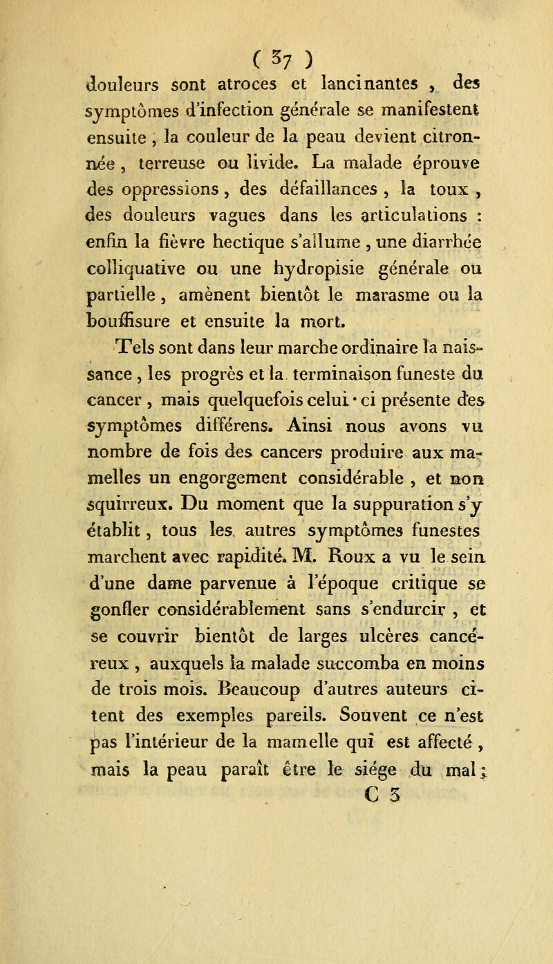 douleurs sont atroces et lancinantes , àes symptômes d'infection générale se manifestent ensuite , la couleur de la peau devient citron- née , terreuse ou livide, La malade éprouve àes oppressions, des défaillances , la toux , des douleurs vagues dans les articulations : enfin la fièvre hectique s'allume , une diarrhée colliquative ou une hydropisie générale ou partielle, amènent bientôt le marasme ou la bouffisure et ensuite la mort. Tels sont dans leur marche ordinaire la nais- sance , les progrès et la terminaison funeste du cancer , mais quelquefois celui • ci présente des symptômes différens. Ainsi nous ayons vu nombre de fois des cancers produire aux ma» melles un engorgement considérable , et non squirreux. Du moment que la suppuration s'y établit, tous les, autres symptômes funestes marchent avec rapidité* IVï. Roux a vu le sein d'une dame parvenue à l'époque critique se gonfler considérablement sans s'endurcir 5 et se couvrir bientôt de larges ulcères cancé- reux , auxquels la malade succomba en moins de trois mois. Beaucoup d'autres auteurs ci- tent des exemples pareils. Souvent ce n'est pas l'intérieur de la mamelle qui est affecté, mais la peau paraît être le siège du mal; C 5