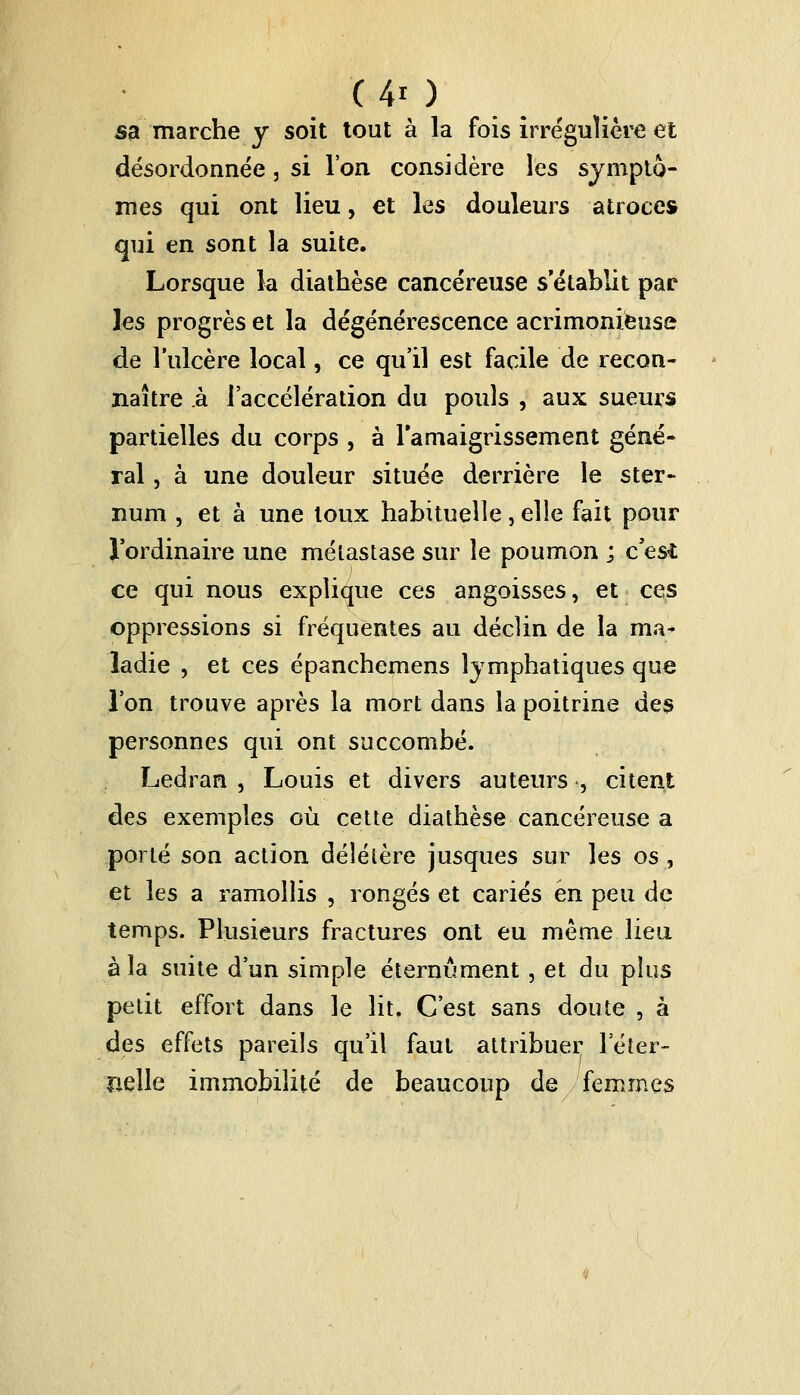 ( 4* ) sa marche y soit tout à la fois irrégulière et désordonnée, si l'on considère les symptô- mes qui ont lieu, et les douleurs atroces qui en sont la suite. Lorsque la diathèse cancéreuse s'établit par les progrès et la dégénérescence acrimonieuse de l'ulcère local, ce qu'il est facile de recon- naître à l'accélération du pouls , aux sueurs partielles du corps , à l'amaigrissement géné- ral , à une douleur située derrière le ster- num , et à une toux habituelle, elle fait pour l'ordinaire une métastase sur le poumon ; c'esi ce qui nous explique ces angoisses, et ces oppressions si fréquentes au déclin de la ma- ladie , et ces épanchemens lymphatiques que l'on trouve après la mort dans la poitrine des personnes qui ont succombé. Ledran , Louis et divers auteurs , citent des exemples où cette diathèse cancéreuse a porté son action délétère jusques sur les os , et les a ramollis , rongés et cariés en peu de temps. Plusieurs fractures ont eu même lieu à la suite d'un simple éternûment, et du plus petit effort dans le lit. C'est sans doute , à des effets pareils qu'il faut attribuer l'éter- nelle immobilité de beaucoup de femmes