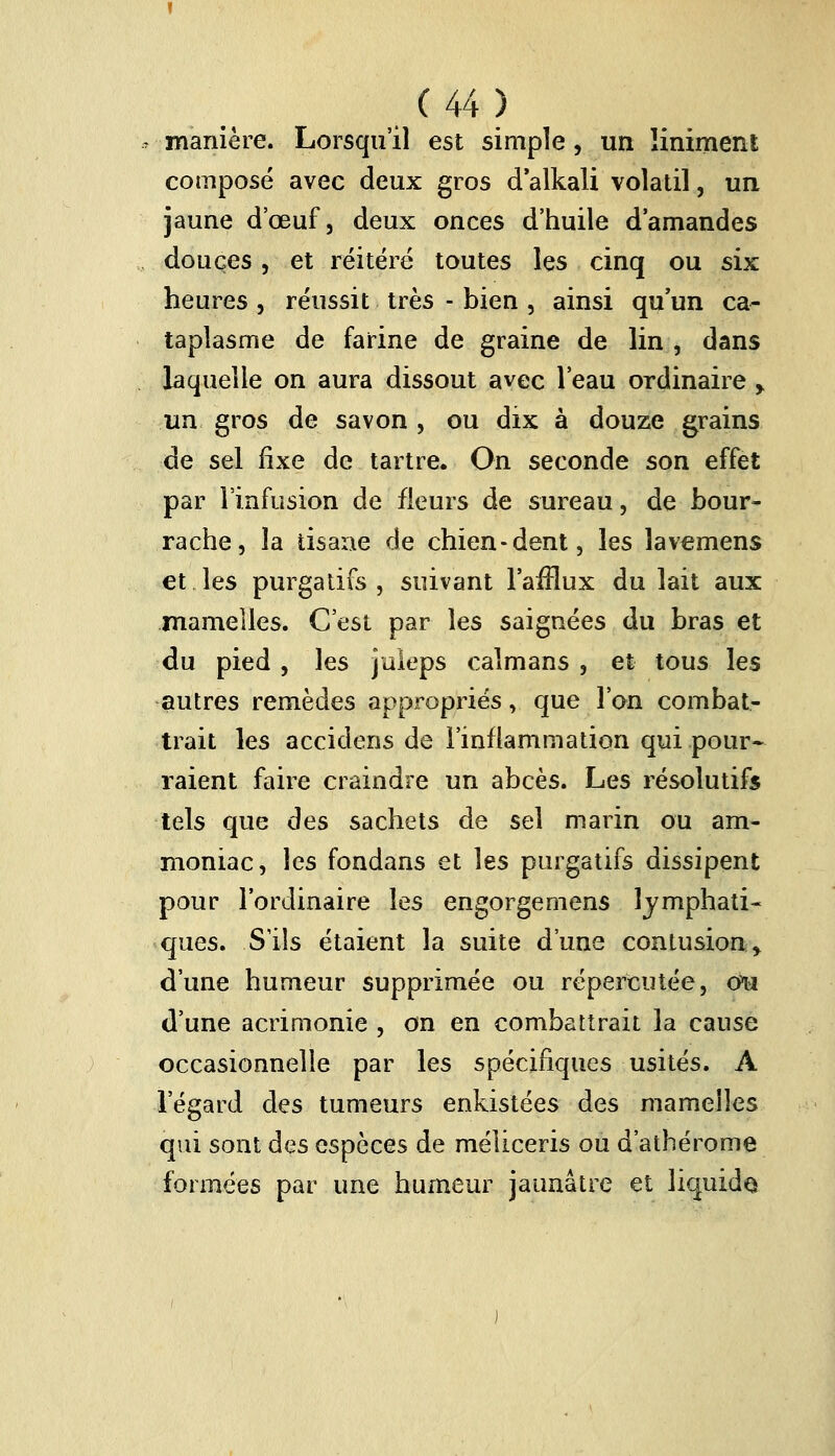 manière. Lorsqu'il est simple, un liniment composé avec deux gros d'alkali volatil, un jaune d'œuf, deux onces d'huile d'amandes douces, et réitéré toutes les cinq ou six heures , réussit très - bien , ainsi qu un ca- taplasme de farine de graine de lin , dans laquelle on aura dissout avec l'eau ordinaire > un gros de savon , ou dix à douze grains de sel fixe de tartre. On seconde son effet par l'infusion de fleurs de sureau, de bour- rache, la tisane de chien-dent, les lavemens et les purgatifs, suivant l'afflux du lait aux mamelles. C'est par les saignées du bras et du pied , les juleps caïmans , et tous les autres remèdes appropriés, que l'on combat- trait les accidens de l'inflammation qui pour- raient faire craindre un abcès. Les résolutifs tels que des sachets de sel marin ou am- moniac, les fondans et les purgatifs dissipent pour l'ordinaire les engorgemens lymphati- ques. S'ils étaient la suite d'une contusion.y d'une humeur supprimée ou répercutée, cm d'une acrimonie , on en combattrait la cause occasionnelle par les spécifiques usités. A l'égard des tumeurs enkistées des mamelles qui sont des espèces de méliceris ou d'athérome formées par une humeur jaunâtre et liquida