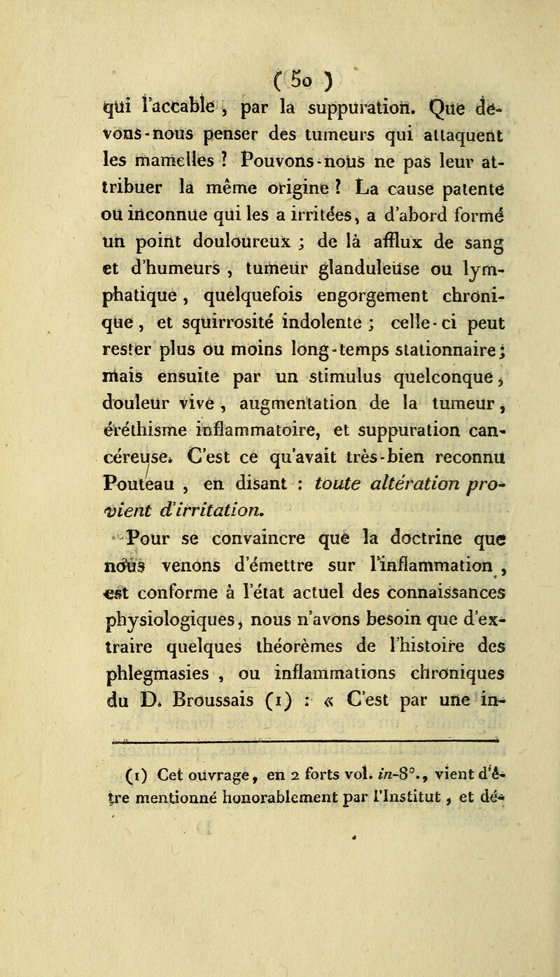 qui l'accable , par la suppuration. Que de- vons-nous penser des tumeurs qui attaquent les mamelles ? Pouvons-nous ne pas leur at- tribuer la même origine l La cause patenté ou inconnue qui les a irritées, a d'abord formé Un point douloureux ; de là afflux de sang et d'humeurs , tumeur glanduleuse ou lym- phatique , quelquefois engorgement chroni- que, et squirrosité indolente; celle-ci peut rester plus ou moins long-temps stationnaire ; mais ensuite par un stimulus quelconque > douleur vive , augmentation de la tumeur j éréthisme inflammatoire, et suppuration can- céreuse* C'est ce qu'avait très-bien reconnu Pouteau , en disant : toute altération pro- vient d'irritation. Pour se convaincre que la doctrine que iitfus venons d'émettre sur l'inflammation , «et conforme à l'état actuel des connaissances physiologiques i nous n'avons besoin que d'ex- traire quelques théorèmes de l'histoire des phlegmasies , ou inflammations chroniques du D* Broussais (i) ; « C'est par une in- (i) Cet ouvrage, en 2 forts vol» in-8°.9 vient d'ê- tre mentionné honorablement par l'Institut * et dé*