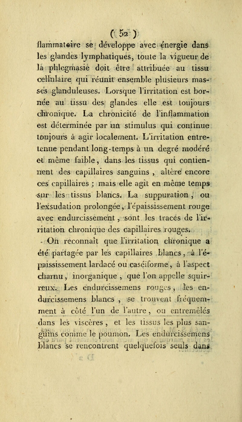 (.&»■)■ flammateire se développe avec énergie dans les glandes lymphatiques, toute la vigueur de la phîegniasiè doit être attribuée au tissu cellulaire qui réunit ensemble plusieurs mas- ses glanduleuses. Lorsque l'irritation est bor- née au tissu des glandes elle est toujours chronique* La chronicité de l'inflammation est déterminée par un stimulus qui continue toujours à agir localement. L'irritation entre- tenue pendant long-temps à un degré modéré et même faible, dans les tissus qui contien- nent des capillaires sanguins , altère encore ces capillaires ; mais elle agit en même temps sur les tissus blancs. La suppuration j ou l'exsudation prolongée, Tépaississenient rouge avec endurcissement, sont les traces de l'ir- ritation chronique des capillaires rouges. - On reconnaît que l'irritation chronique a été partagée par les capillaires blancs, aie-* paississement lardacé ou caséïforme, à l'aspect charnu, inorganique , que l'on appelle squir- reux. Les endurcissemens rouges, les en- durcissemens blancs , se trouvent fréquem- ment à coté l'un de l'autre, ou entremêlés dans les viscères , et les tissus les plus san- guins comme le poumon. Les endurcissemens blancs se rencontrent quelquefois seuls dam»
