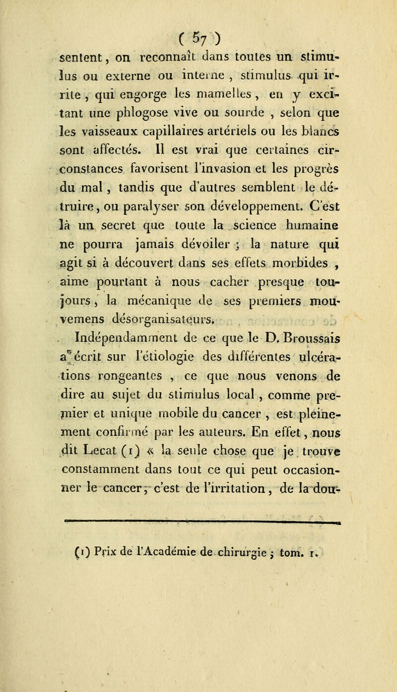 sentent, on reconnaît dans toutes un stïmu* lus ou externe ou interne , stimulus qui ir- rite , qui engorge les mamelles , en y exci- tant une phlogose vive ou sourde , selon que les vaisseaux capillaires artériels ou les blancs sont affectés. Il est vrai que certaines cir- constances favorisent l'invasion et les progrès du mal, tandis que d'autres semblent le dé- truire, ou paralyser son développement, C'est là un secret que toute la _ science humaine ne pourra jamais dévoiler | la nature qui agit si à découvert dans ses effets morbides , aime pourtant à nous cacher presque tou- jours , la mécanique de ses premiers mou' vemens désorganisâtesrs. Indépendamment de ce que le D, Broussais a^ écrit sur letiologie des différentes ulcéra- tions rongeantes , ce que nous venons de dire au sujet du stimulus local, comme pre- mier et unique mobile du cancer , est pleine- ment confirmé par les auteurs. En effet, nous dit Lecat (i) « la seule chose que je trouve constamment dans tout ce qui peut occasion- ner le cancer; c'est de l'irritation, de la dou^ (i) Prix de l'Académie de chirurgie ; tom. i,