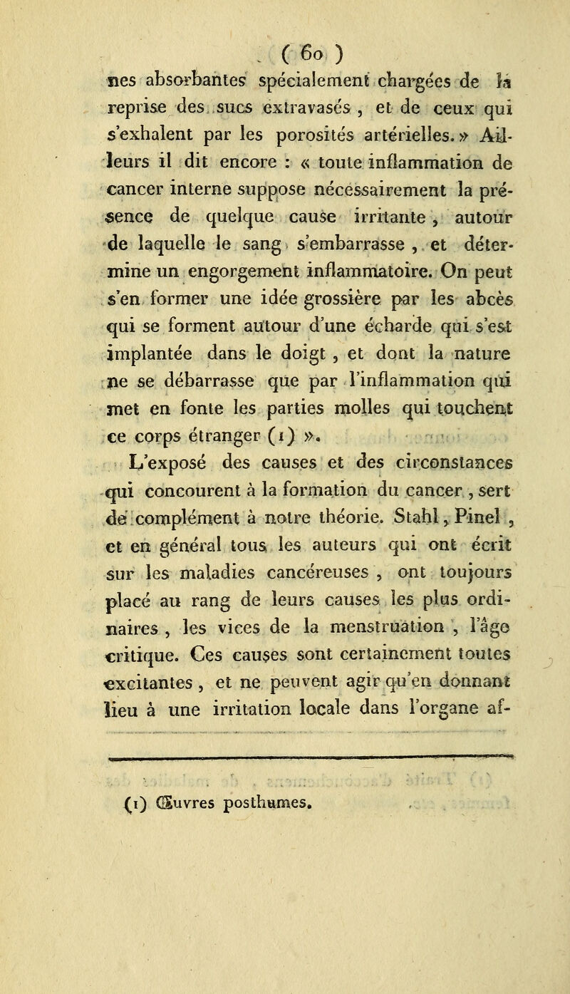 nés absorbantes spécialement chargées de là reprise des , sues extravasés , et de ceux qui s'exhalent par les porosités artérielles.» Ail- leurs il dit encore : « toute inflammation de cancer interne suppose nécessairement la pré- sence de quelque cause irritante , autour de laquelle le sang s'embarrasse , et déter- mine un engorgement inflammatoire. On peut s'en former une idée grossière par les abcès qui se forment autour d'une écharde qui s'est implantée dans le doigt , et dont la nature île se débarrasse que par l'inflammation qui met en fonte les parties molles qui touchent ce corps étranger (i) ». L'exposé des causes et des circonstances qui concourent à la formation du cancer , sert dé complément à notre théorie. Stahl^Pinel , et en général tous, les auteurs qui ont écrit sur les maladies cancéreuses , ont toujours placé au rang de leurs causes les plus ordi- naires , les vices de la menstruation , l'âge critique. Ces causes sont certainement toutes excitantes , et ne peuvent agir qu'en donnant lieu à une irritation locale dans l'organe af- {i) GSuvres posthumes.