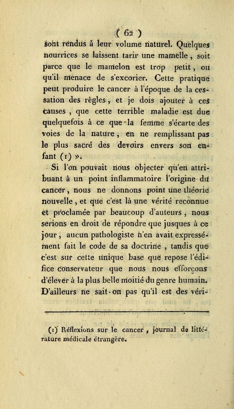 ioht rendus à leur volume naturel. Quelque* nourrices se laissent tarir une mamelle , soie parce que lé mamelon est trop petit, ou qu'il menace de s'excorier. Cette pratiqué peut produire le cancer à 1 époque de la ces- sation des règles, et je dois ajouter à ce$ causes , que cette terrible maladie est due quelquefois à ce que-là femme s'écarte des voies de la nature , en ne remplissant pas le plus sacré des devoirs envers sort en- fant (i) »i Si l'on pouvait ridus objecter queri attri- buant à un point inflammatoire l'origine du cancer, nous ne donnons point une théorie nouvelle , et qiie c'est là une vérité reconnue et proclamée par beaucoup d'auteurs , nous serions en droit de répondre que jusques à ce jour , aucun pathologiste h en avait expressé- ment fait lé code de sa doctrine , tandis que c'est sur cette unique base que repose l'édi- fice conservateur que nous nous efforçons1 d élever à la plus belle moitié du genre humain. D'ailleurs rie sait-oto pas qu'il est des véri- (i)' Réflexions sur le cancer , journal de lîtté- rature médicale étrangère.