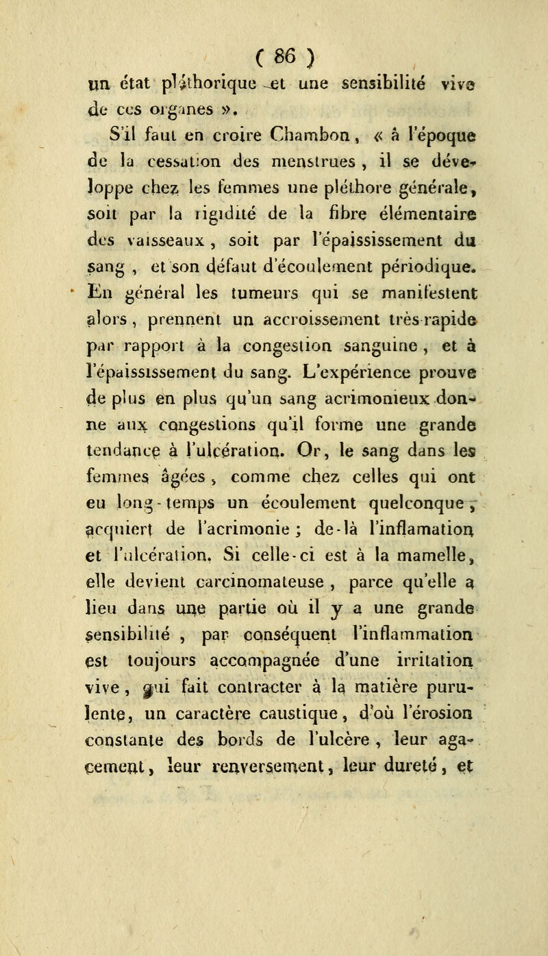 (96) un état pléthorique ^et une sensibilité vive de ces organes », S'il faut en croire Chambon, « â l'époque de la cessation des menstrues , il se déve^ Joppe chez les femmes une pléthore générale, soit par la rigidité de la fibre élémentaire des vaisseaux, soit par 1 epaississement du sang , et son défaut d'écoulement périodique. En général les tumeurs qui se manifestent alors, prennent un accroissement très rapide par rapport à la congestion sanguine , et à 1 epaississement du sang. L'expérience prouve de plus en plus qu'un sang acrimonieux don- ne aux congestions qu'il forme une grande tendance à l'ulcération. Or, le sang dans les femmes âgées , comme chez celles qui ont eu long - temps un écoulement quelconque ,~ acejuiert de l'acrimonie; de-là l'inflamation et l'ulcération. Si celle-ci est à la mamelle> elle devient carcinomateuse , parce qu'elle a lieu dans une partie où il y a une grande sensibilité , par conséquent l'inflammation est toujours accompagnée d'une irritation vive, gui fait contracter à la matière puru- lente, un caractère caustique, d'où l'érosion constante des bords de l'ulcère , leur aga- cernent, leur renversement, leur dureté, et