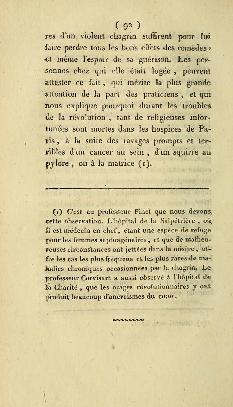 res d'un violent chagrin suffirent pour lui faire perdre tous les bons effets des remèdes * et même l'espoir de sa guérison. Les per- sonnes chez qui elle était logée , peuvent attester ce fait, qui mérite îa plus grande attention de la part des praticiens , et qui nous explique pourquoi durant les troubles de la révolution , tant de religieuses infor- tunées sont mortes dans les hospices de Pa- ris , à la suite des ravages prompts et ter- ribles d'un cancer au sein 5 d'un squirre ai* Pylore , ou à la matrice (i). (i) C'est au professeur Pîneï que nous devons cette observation. L'hôpital de la Salpétrière , oi^, îl est médecin en chef, étant une espèce de refuge pour les femmes septuagénaires, et que de malheu- reuses circonstances ont jettées dans ia misère, of- fre les cas les plus fréquens et les plus rares de ma- ladies chroniques occasionnées par le chagrin. Le professeur Corvisart a aussi observé à l'hôpital de îa Charité , que les orages révolutionnaires j ont produit beaucoup d'anévrismes du cœur.