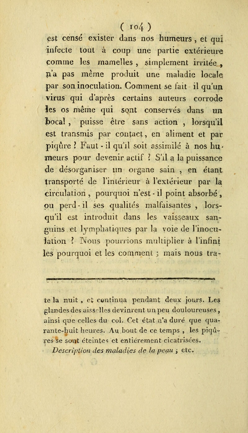 est censé exister dans nos humeurs , et qui infecte tout à coup une partie extérieure comme les mamelles , simplement irritée , n'a pas même produit une maladie locale par son inoculation. Comment se fait il qu'un virus qui d'après certains auteurs corrode les os même qui sont conservés dans un bocal , puisse être sans action , lorsqu'il est transmis par contact, en aliment et par piqûre l Faut • il qu'il soit assimilé à nos hu< sneurs pour devenir actif l S'il a la puissance de désorganiser un organe sain , en étant transporté de l'intérieur à l'extérieur par la circulation , pourquoi n'est - il point absorbé s pu perd-il ses qualités malfaisantes , lors- qu'il est introduit dans les vaisseaux san- guins et lymphatiques par la voie de l'inocu- lation l Nous pourrions multiplier à l'infini les pourquoi et les comment ; mais nous tra- te la nuit , et continua pendant deux jours. Les glandes des.aiss lies devinrent un peu douloureuses, ainsi que celles du col. Cet état n'a duré que qua- rante-huit heures. An.bout.de ce temps , les piqû- res se sont éteintes et entièrement cicatrisées. Description des maladies de la peau j etc.