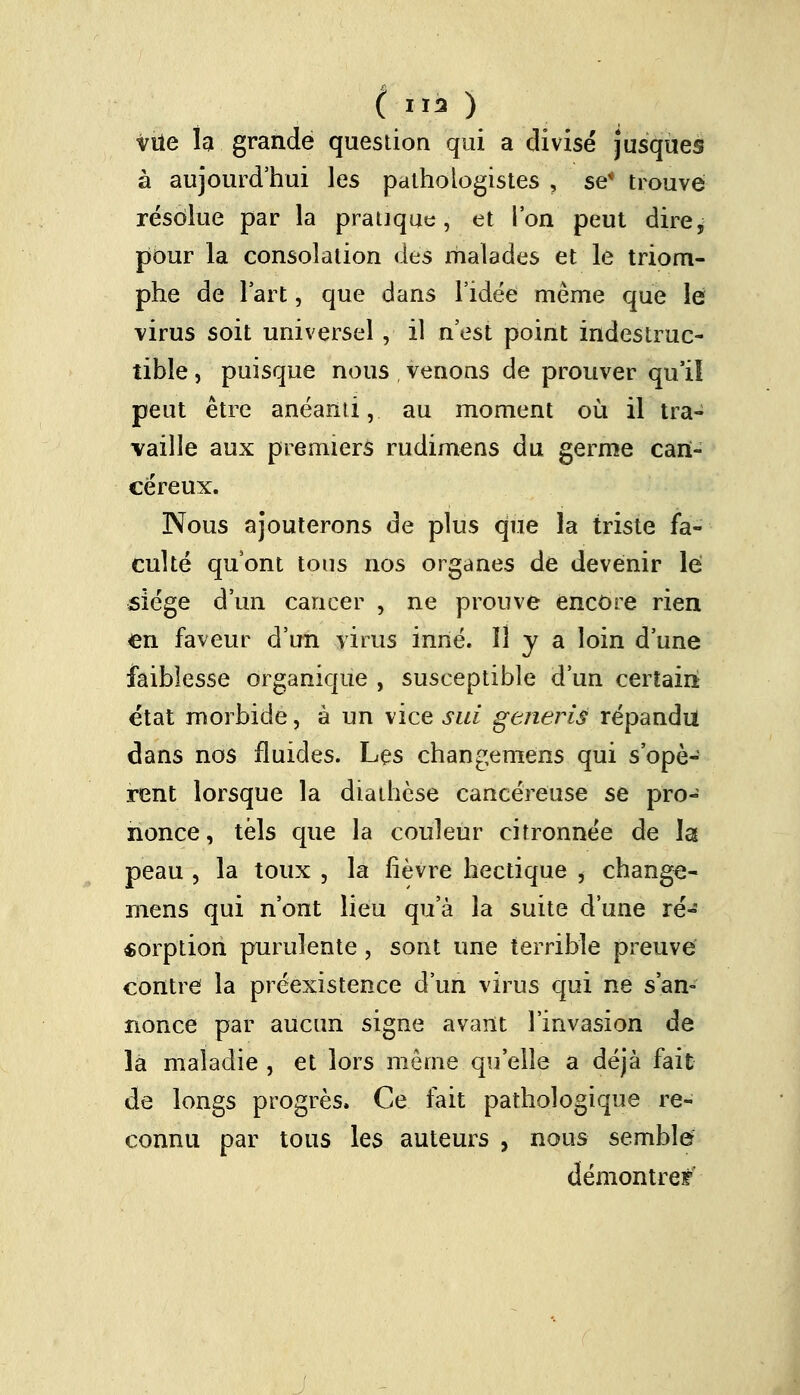 (lia ) vue la grande question qui a divisé jusques à aujourd'hui les palhologistes , se* trouve résolue par la pratique, et l'on peut dire, pour la consolation des malades et le triom- phe de l'art, que dans l'idée même que le virus soit universel , il n'est point indestruc- tible , puisque nous , venons de prouver qu'il peut être anéanti, au moment où il tra- vaille aux premiers rudimens du germe can- céreux. Nous ajouterons de plus que la triste fa- culté qu'ont tous nos organes de devenir lé siège d'un cancer , ne prouve encore rien en faveur d'un virus inné. H y a loin d'une faiblesse organique , susceptible d'un certain état morbide, à un vice sui generià répandu dans nos fluides. Les changeme'ns qui s'opè- rent lorsque la diathèse cancéreuse se pro- nonce, tels que la couleur citronnée de la peau , la toux , la fièvre hectique , change- mens qui n'ont lieu qu'à la suite d'une ré- sorption purulente, sont une terrible preuve contre la préexistence d'un virus qui ne s'an- nonce par aucun signe avant l'invasion de la maladie , et lors môme qu'elle a déjà fait de longs progrès. Ce fait pathologique re- connu par tous les auteurs , nous semble démontre**'