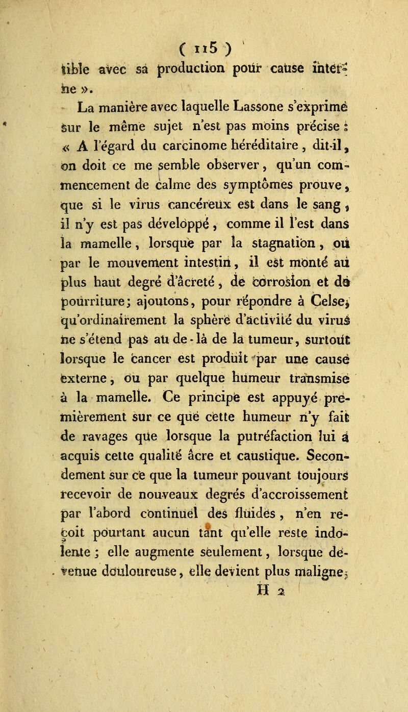 fcible avec sa production pour cause intètf» he ». La manière avec laquelle Lassone s'exprime sur le même sujet n'est pas moins précise s « À 1 égard du carcinome héréditaire , dit-il, on doit ce me semble observer, qu'un com- mencement de calme des symptômes prouve, que si le virus cancéreux est dans le sang t il n'y est pas développé , comme il l'est dans la mamelle, lorsque par la stagnation, pu par le mouvement intestin, il est monté au plus haut degré dacreté, de corrosion et de pourriture; ajoutons, pour répondre à Celse* qu'ordinairement la sphère d'activité du viruâ ne s'étend pas an de-là de la tumeur, surtout lorsque le cancer est produit par une causé externe, ou par quelque humeur transmise à la mamelle. Ce principe est appuyé pre- mièrement sur ce que cette humeur ri y fail de ravages qUe lorsque la putréfaction lui a acquis cette qualité acre et caustique. Secon- dement sur ce que la tumeur pouvant toujours recevoir de nouveaux degrés d'accroissement par l'abord continuel dés fluides , n'en re- çoit pourtant aucun tant qu'elle reste indo- lente ; elle augmente seulement, lorsque dë- . venue douloureuse, elle devient plus maligne; H %