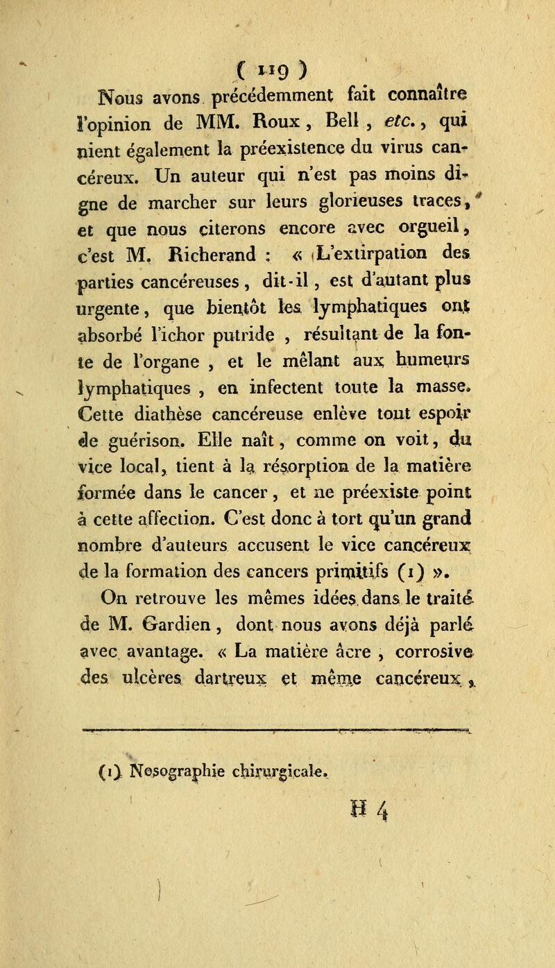 ( H9 ) Nous avons précédemment fait connaître l'opinion de MM. Roux , Bell , etc., qui nient également la préexistence du virus can- céreux. Un auteur qui n'est pas moins di- gne de marcher sur leurs glorieuses traces\ê et que nous citerons encore avec orgueil, c'est M. Richerand : « j L'extirpation des parties cancéreuses , dit-il, est d'autant plus urgente, que bientôt les. lymphatiques ont absorbé l'ichor putride , résultant de la fon- te de l'organe , et le mêlant aux humeurs lymphatiques , en infectent toute la masse. Cette diathèse cancéreuse enlève tout espoir de guérison. Elle naît, comme on voit, du vice local, tient à la résorption de la matière formée dans le cancer, et ne préexiste point à cette affection. C'est donc à tort qu'un grand nombre d'auteurs accusent le vice cancéreux: de la formation des cancers primitifs (i) ». On retrouve les mêmes idées dans le traité de M. Gardien, dont nous avons déjà parld avec avantage. « La matière acre , corrosive des ulcères dartreux et même cancéreux ,. (0 NQ3Qgra]phie chirurgicale. H4