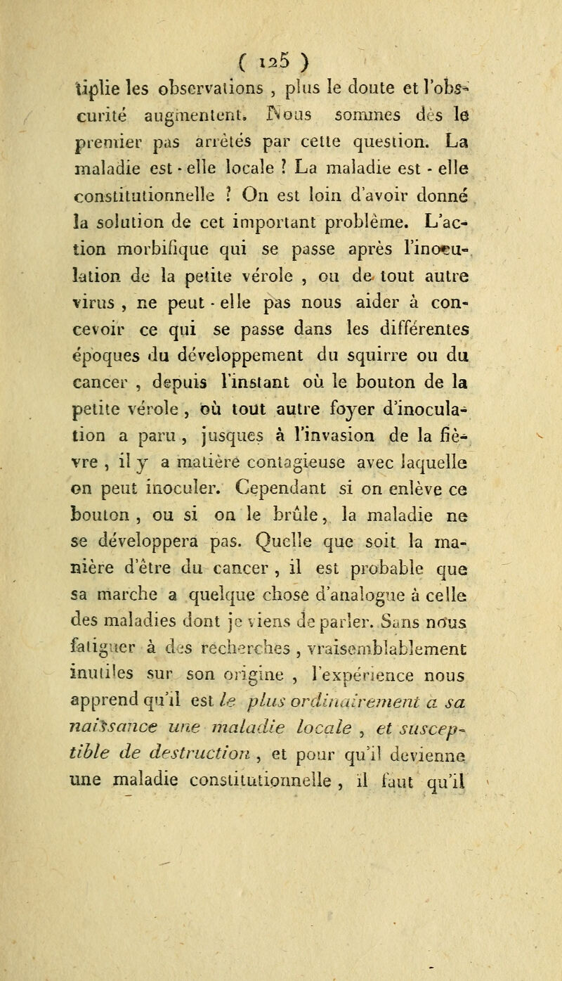 iiplie les observations , plus le doute et lobs* curité augmentent» INous sommes dès lô premier pas arrêtés par cette question. La maladie est - elle locale ? La maladie est - elle constitutionnelle i On est loin d'avoir donné la solution de cet important problème. L'ac- tion morbifique qui se passe après l'inocu- lation de la petite vérole , ou de- tout autre virus, ne peut - elle pas nous aider à con- cevoir ce qui se passe dans les différentes époques du développement du squirre ou du cancer , depuis l'instant où le bouton de la petite vérole , où tout autre foyer d'inocula- tion a paru , jusques à l'invasion de la fiè- vre , il y a madère contagieuse avec laquelle on peut inoculer. Cependant si on enlève ce bouton, ou si on le brûle, la maladie ne se développera pas. Quelle que soit la ma- nière d'être du cancer , il est probable que sa marche a quelque chose d'analogue à celle des maladies dont je viens déparier. Sans nous fatiguer à dis recherches , vraisemblablement inutiles sur son origine , l'expénence nous apprend qu'il est le plus ordinairement a sa naissance une maladie locale , et suscep* tible de destruction , et pour qu'il devienne une maladie constitutionnelle , il faut qu'il