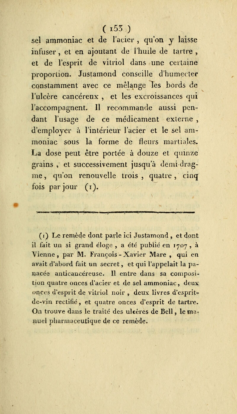 sel ammoniac et de l'acier , qu'on y laisse infuser, et en ajoutant de l'huile de tartre , et de l'esprit de vitriol dans une certaine proportion. Justamond conseille d'humecter constamment avec ce mélange les bords de l'ulcère cancéreux , et les excroissances qui l'accompagnent. Il recommande aussi pen- dant l'usage de ce médicament externe , d'employer à l'intérieur l'acier et le sel am- moniac sous la forme de fleurs martiales. La dose peut être portée à douze et quinze grains , et successivement jusqu'à demi drag- me, qu'on renouvelle trois , quatre, cinq fois par jour (i). (i) Le remède dont parle ici Justamond , et dont il fait un si grand éloge , a été publié en 1707, à Vienne, par M. François - Xavier Mare , qui en avait d'abord fait un secret, et qui l'appelait la pa- nacée anticancéreuse. Il entre dans sa composi- tion quatre onces d'acier et de sel ammoniac, deux onces d'esprit de vitriol noir , deux livres d'esprkr de-vin rectifié, et quatre onces d'esprit de tartre. On trouve dans le traité des ulcères de Bêll, le ma- nuel pharmaceutique de ce remède.