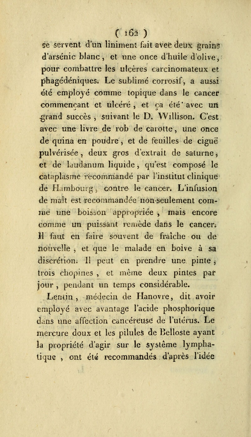 m servent d'un Uniment fait avec deux grains d'arsenic blanc, et une once d'huile d'olive, pour combattre les ulcères carcinomateux et phagédéniques. Le sublimé corrosif, a aussi été employé comme topique dans le cancer commençant et ulcéré, et ca été* avec uit -grand succès , suivant le D. Wiîlison. C'est avec une livre de rob de carotte, une once de quina en poudre, et de feuilles de ciguë pulvérisée , deux gros d'extrait de Saturne $ et de laudanum liquide, qu'est composé le cataplasme recommandé par l'institut clinique de Hambourg , contre le cancer. L'infusion de malt est recommandée non-seulement com- me une boisson appropriée , mais encore comme un puissant remède dans le cancen 11 fout en faire souvent de fraîche ou de nouvelle $ et que le malade en boive à sa discrétion; Il peut en prendre une pinte j trois chopines , et même deux pintes par jour , pendant un temps considérable. . Lenrin , médecin de Hanovre, dit avoir employé avec avantage l'acide phosphorique dans une affection cancéreuse de l'utérus. Le mercure doux et les piluleà de Belloste ayant la propriété d'agir sur le système lympha- tique i ont été recommandés d'après l'idée