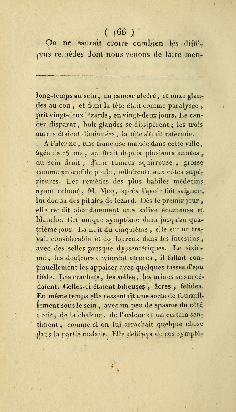 On ne saurait croire combien les diffié- |*ens remèdes dont nous venons de faire rnen- long-temps au sein, un cancer ulcéré, et onze glan- des au cou , et dont la tête était comme paralysie , prit vingt-deux lézards, en vingt-deux jours. Le can- cer disparut, huit glandes se dissipèrent ; les trois autres étaient diminuées , la tête s'était rafermie. A Palerme , une française mariée dans cette ville , âgée de 25 ans , souffrait depuis plusieurs années , au sein droit , d'une, tumeur squirreuse , grosse comme un œuf de poule , adhérente aux côtes supé- rieures. Les remèdes des plus habiles médecin? ayant échoué, M. IVfeo, après l'avoir fait saigner, lui donna des pilules de lézard. Dès le premir jour , elle rendit abondamment une salive écumeusë et blanche. Cet unique symptôme dura jusqu'où qua- trième jour. La nuit du cinquième , elle eut un tra- vail considérable et douloureux dans les intestins , avec des selles presque dyssentériques. Le sixiè- me , les douleurs devinrent atroces , il fallait con- tinuellement les appaiser avec quelques tasses d'eau tiède. Les crachats, les selles, les urines se succé- daient. Celles-ci étaient bilieuses , acres, fétides, En même temps elle ressentait une sorte de fourmil- lement sous le sein , avec un peu de spasme du côté droit; de la chaleur , de l'ardeur et un certain sen- timent, comme si on lui arrachait quelque chose dans la partie malade. Elle s'effraya de ces symptô-