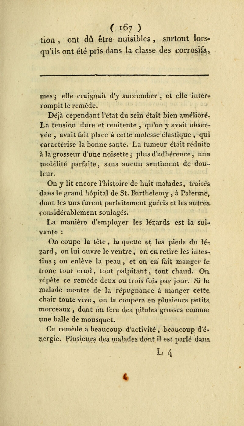 tion s ont du être nuisibles , surtout lors- qu'ils ont été pris dans la classe des corrosifs? mes ; elle craignait d'y succomber , et elle inter- rompit le remède. Déjà cependant l'état du sein était bien amélioré. La tension dure et renitente , qu'on y avait obser*- vée , avait fait place à cette moîesse élastique , qui caractérise la bonne santé. La tumeur était réduite à la grosseur d'une noisette ; plus d*adhérence, une mobilité parfaite, sans aucun sentiment de dou~ leur. On y lit encore l'histoire de huit malades, traités clans le grand hôpital de St. Barthélémy, à Palerme, dont les uns furent parfaitement guéris et les autres considérablement soulagés. La manière d'employer les lézards est la suj« vante : On coupe la tête, îa queue et les pieds du lé- zard , on lui ouvre le ventre, on en retire les intes- tins ; on enlève la peau, et on en fait manger le tronc tout crud, tout palpitant 9 tout chaud. On répète ce remède deux ou trois fois par jour. Si le malade montre de la répugnance à manger cette, chair toute vive , on la coupera en plusieurs petits, morceaux, dont on fera des pilules grosses comme une balle de mousquet. Ce remède a beaucoup d'activité, beaucoup d'é- ïiergie. Plusieurs des malades dont il est parlé dans. h 4