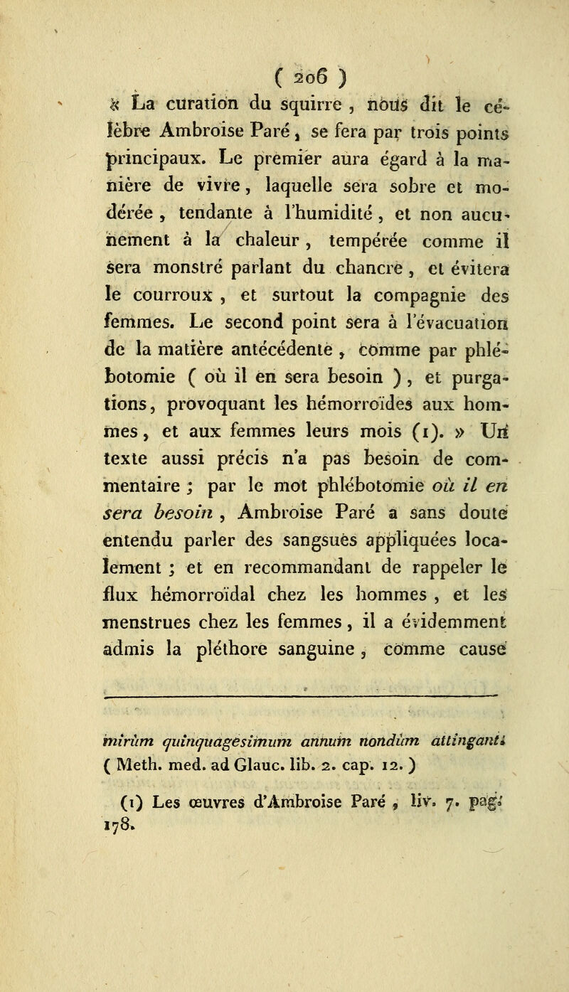 l< La ciiratiôn du squirre , hbm dit le cé- lèbre Ambroise Paré , se fera par trois points principaux. Le premier aura égard à la ma- nière de vivre, laquelle sera sobre et mo- dérée , tendante à l'humidité, et non aucu- nement à la chaleur, tempérée comme il sera monstre parlant du chancre, et évitera le courroux , et surtout la compagnie des femmes. Le second point sera à l'évacuation de la matière antécédente , comme par phlé- botomie ( où il en sera besoin ) , et purga- tions, provoquant les hémorroïdes aux hom- mes , et aux femmes leurs mois (i). » Uri texte aussi précis n'a pas besoin de com- mentaire ; par le mot phlébotomie où il en sera besoin , Ambroise Paré a sans douté entendu parler des sangsues appliquées loca- lement ; et en recommandant de rappeler lé flux hémorroïdal chez les hommes , et les menstrues chez les femmes, il a évidemment admis la pléthore sanguine ,- comme causé miriim cjidnquagesirnum annurn nondûm àttinganti ( Meth. med. ad Glauc. lib. 2. cap. 12. ) (1) Les œuvres d'Ambroise Paré , liv» 7. pag.' 178»