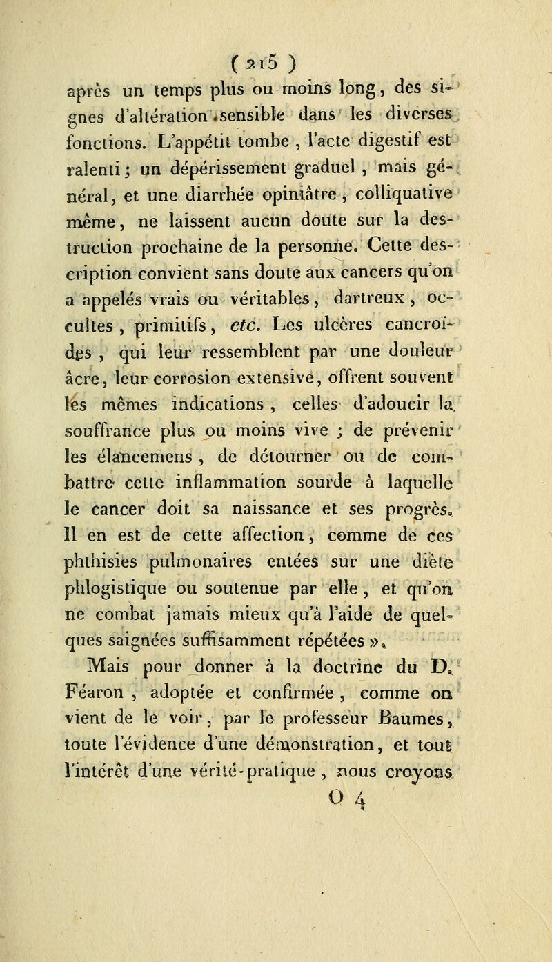 après un temps plus ou moins long, des si- gnes d'altération «sensible dans les diverses fonctions. L'appétit tombe , l'acte digestif est ralenti; un dépérissement graduel, mais gé- néral, et une diarrhée opiniâtre , colliquative même, ne laissent aucun doute sur la des- truction prochaine de la personne. Cette des- cription convient sans doute aux cancers qu'on a appelés vrais ou véritables, dartreux, oc- cuites, primitifs, etc. Les ulcères cancroï- Aqs , qui leur ressemblent par une douleur acre, leur corrosion extensive, offrent souvent les mêmes indications , celles d'adoucir la. souffrance plus pu moins vive ; de prévenir les élancemens , de détourner ou de com- battre cette inflammation sourde à laquelle le cancer doit sa naissance et ses progrès. Il en est de cette affection, comme de ces phthisies pulmonaires entées sur une diète phlogistique ou soutenue par elle, et qu'on ne combat jamais mieux qu'à laide de quel-* ques saignées suffisamment répétées »% Mais pour donner à la doctrine du DK Féaron , adoptée et confirmée , comme on vient de le voir, par le professeur Baumes, toute l'évidence d'une démonstration, et tout l'intérêt d'une vérité-pratique , nous croyons o 4