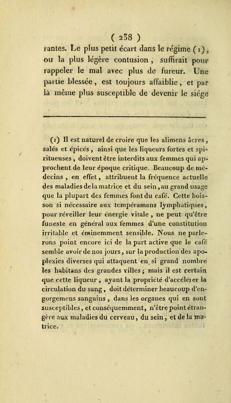 ( a38 ) rantes. Le plus petit écart dans le régime (i)? bu la plus légère contusion , suffirait pour rappeler le mal avec plus de fureur. Une partie blessée, est toujours affaiblie, et par là même plus susceptible de devenir le siège (i) Il est naturel de croire que les alimens acres , salés et épicés , ainsi que les liqueurs fortes et spi- ritueuses , doivent être interdits aux femmes qui ap- prochent de leur époque critique. Beaucoup de mé- decins , en effet, attribuent la fréquence actuelle des maladies delà matrice et du sein,au grand usage que la plupart des femmes font du café. Cette bois- son si nécessaire aux tempéramens lymphatiques, pour réveiller leur énergie vitale , ne peut qu'être funeste en général aux femmes d'une constitution irritable et éminemment sensible. Nous ne parle- rons point encore ici de la part active que le café semble avoir de nos jours, sur la production des apo- plexies diverses qui attaquent en( si grand nombre les habitans des grandes villes ; mais il est certain que cette liqueur , ayant la propriété d'accéléier la circulation du sang, doit déterminer beaucoup d'en- gorgemens sanguins , dans les organes qui en sont susceptibles, etconséquemment, n'être point étran- gère aux maladies du cerveau, du sein, et de la ma- trice.