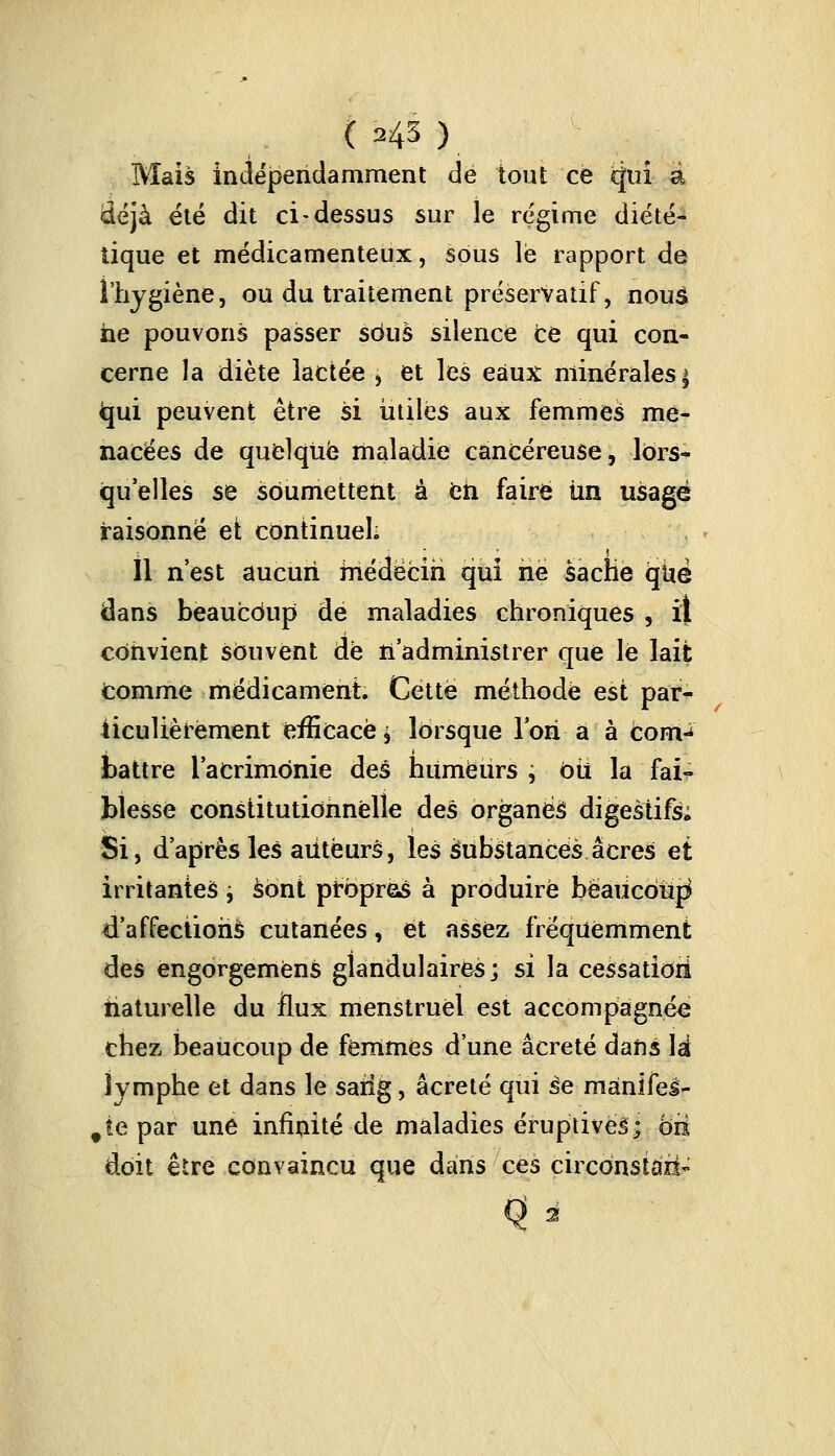 ( ?4H, Mais indépendamment de tout ce qui à déjà été dit ci-dessus sur le régime diété- tique et médicamenteux, sous le rapport de l'hygiène, ou du traitement préservatif, nous ne pouvons passer sdus silence ce qui con- cerne la diète lactée , et les eaux minérales ^ <qui peuvent être si utiles aux femmes me- nacées de quelque maladie cancéreuse, lors- quelles se soumettent à eh faire tin usagé raisonné et continuel; Il n'est aucun médecin qui rie sache que dans beaucoup de maladies chroniques , il convient souvent de n'administrer que le lait comme médicament Cette méthode est par- ticulièrement efficace j lorsque Ton a à corn-* battre l'acrimonie des humeurs ; bit la fai- blesse constitutionnelle des organes digestifs; Si, d'après les auteurs, les Substances acres et irritantes i sont prbpras à produire beaucoup d'affections cutanées, et assez fréquemment des engorgemèns glandulaires; si la cessation naturelle du flux menstruel est accompagnée; chez beaucoup de femmes d'une âcreté dans lai lymphe et dans le sarig, âcreté qui âe manifel- #te par une infinité de maladies éruptiveâ; ôri doit être convaincu que dans ces çirconstâzi*