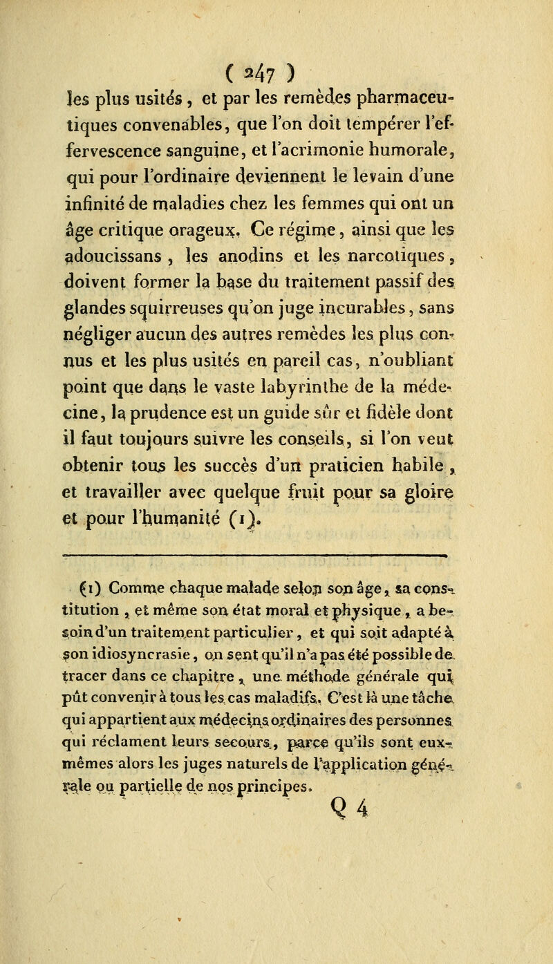 les plus usités, et par les remèdes pharmaceu- tiques convenables, que l'on doit tempérer l'ef- fervescence sanguine, et l'acrimonie humorale, qui pour l'ordinaire deviennent le levain d'une infinité de maladies chez les femmes qui ont un âge critique orageux, Ce régime, ainsi que les adoucissans , les anodins et les narcotiques, doivent former la hase du traitement passif des glandes squirreuses qu'on juge incurables, sans négliger aucun des autres remèdes hs plus con- nus et les plus usités en pareil cas, noubliant point que dans le vaste labyrinthe de la méde- cine, I3 prudence est un guide sûr et fidèle dont il faut toujours suivre les conseils, si Ton veut obtenir tous les succès d'un praticien habile , et travailler avec quelque fruit pour sa gloire et pour l'humanité (1). (i) Comme chaque malade se!o|i son âge* &a cpnsi titution x çt même sou état moral et physique, a he^ soin d'un traitement particulier, et qui sojt adapté à, snn idiosyncrasie, cm sent qu'il n'a pas été possible de. tracer dans ce chapitre % une méthode générale qu| pût convenir à tous les cas maladifs. C'est là une tâche qui appartient aux médecû\sordinaires des personnes qui réclament leurs secours., parce qu'ils sont eux^. mêmes alors les juges naturels de l'application gêné-?. çaje ou partielle de nos principes,