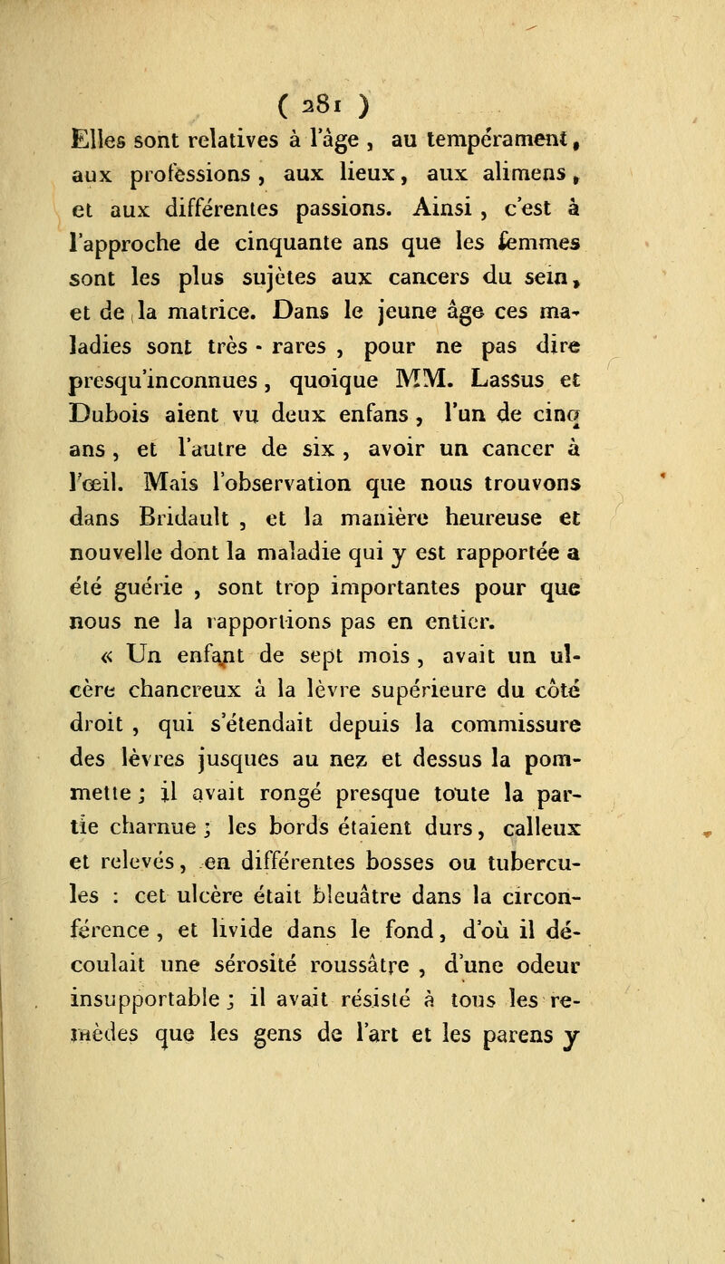 (a8i ) Elles sont relatives à l'âge , au tempérament, aux professions , aux lieux, aux alimens t et aux différentes passions. Ainsi , c'est à l'approche de cinquante ans que les femmes sont les plus sujètes aux cancers du sein, et de la matrice. Dans le jeune âge ces ma^ ladies sont très - rares , pour ne pas dire presqu'inconnues, quoique MM. Lassus et Dubois aient vu deux enfans, l'un de cinq ans , et l'autre de six , avoir un cancer à l'œil. Mais l'observation que nous trouvons dans Bridault 3 et la manière heureuse et nouvelle dont la maladie qui y est rapportée a été guérie , sont trop importantes pour que nous ne la rapportions pas en entier. « Un enfant de sept mois , avait un ul- cère chancreux à la lèvre supérieure du coté droit , qui s'étendait depuis la commissure des lèvres jusques au nez. et dessus la pom- mette ; il avait rongé presque toute la par- tie charnue ; les bords étaient durs, calleux et relevés, en différentes bosses ou tubercu- les : cet ulcère était bleuâtre dans la circon- férence , et livide dans le fond, d'où il dé- coulait une sérosité roussâtre , d'une odeur insupportable; il avait résisté à tous les re- mèdes que les gens de l'art et les parens y