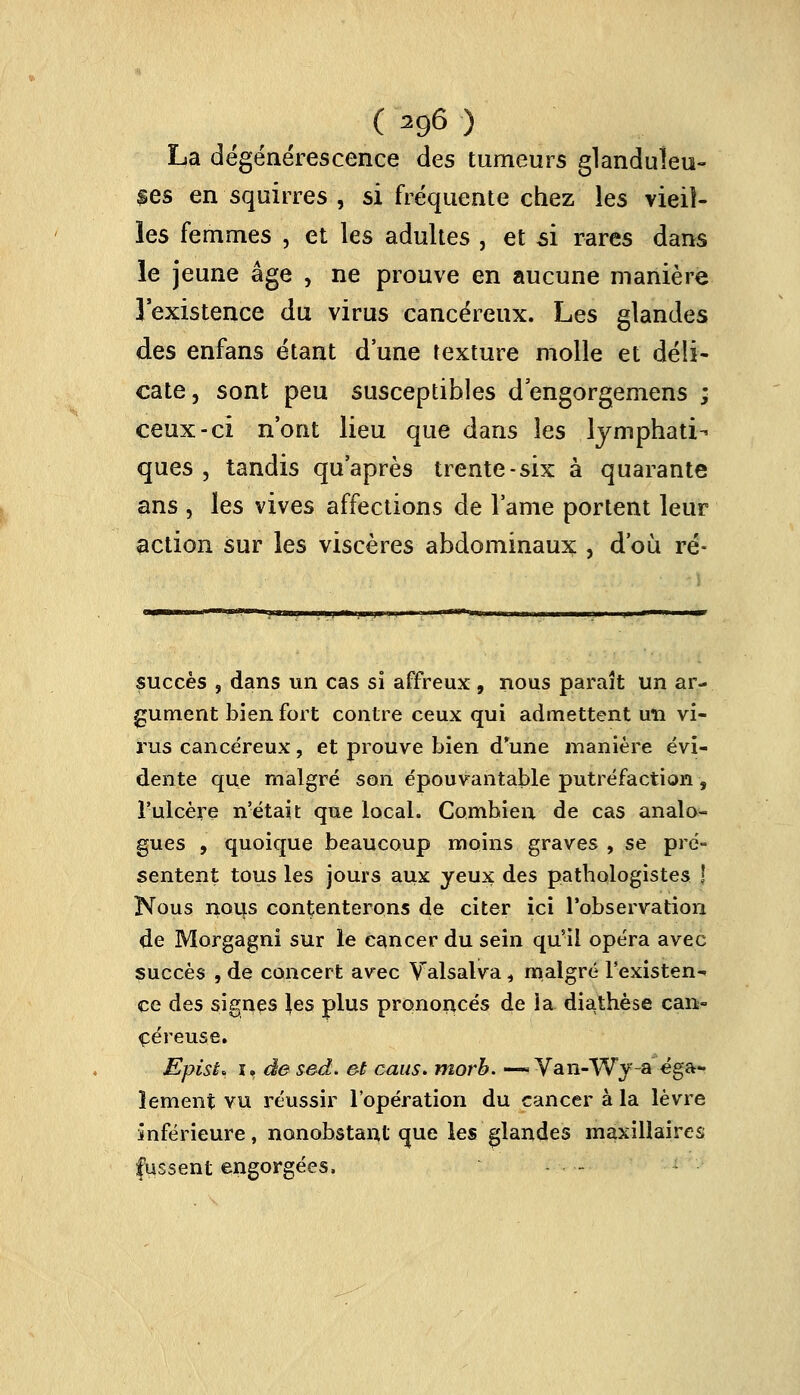 ( 29<5 ) La dégénérescence des tumeurs glanduleu- ses en squirres , si fréquente chez les vieil- les femmes , et les adultes , et si rares dans le jeune âge , ne prouve en aucune manière l'existence du virus cancéreux. Les glandes des enfans étant d'une texture molle et déli- cate, sont peu susceptibles dengorgemens ; ceux-ci n'ont lieu que dans les lymphati- ques, tandis qu'après trente-six à quarante ans , les vives affections de lame portent leur action sur les viscères abdominaux , d'où ré- succès , dans un cas si affreux, nous paraît un ar- gument bien fort contre ceux qui admettent un vi- rus cancéreux, et prouve bien d'une manière évi- dente que malgré son épouvantable putréfaction , l'ulcère n'était que local. Combien de cas analo- gues , quoique beaucoup moins graves , se pré- sentent tous les jours aux yeux des pathologistes \ Nous nous contenterons de citer ici l'observation de Morgagni sur le cancer du sein qu'il opéra avec succès , de concert avec Valsalva, malgré l'existen- ce des signes \es plus prononcés de la diathèse can- céreuse. EpisL i, de sed. &t caus. morb. —» Van-Wy-a éga- lement vu réussir l'opération du cancer à la lèvre inférieure, nonobstant que les glandes maxillaires fussent engorgées. - -